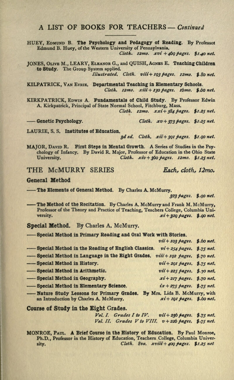 HUEY, EDMUND B. The Psychology and Pedagogy of Reading. By Professoi Edmund B. Huey, of the Western University of Pennsylvania. Cloth, ismo. xvi + 4bq pages. $1.40 net. JONES, OLIVE M., LEARY, ELEANOR G., and QUISH, AGNBS E. Teaching Children to Study. The Group System applied. Illustrated. Cloth. vtt'i+193 pages, i2mo. $.8onet. KILPATRICK, VAN EVKIE. Departmental Teaching in Elementary Schools. Cloth. I2tno. xiii+130pages, ibmo. $.60 net. KIRKPATRICK, EDWIN A. Fundamentals of Child Study. By Professor Edwin A. Kirkpatrick, Principal of State Normal School, Fitchburg, Mass. Cloth. I2mo. xxt + 384 Pages. $1.23 net. Genetic Psychology. Cloth. xv +373pages. $1.25 net. LAURIE, S. S. Institutes of Education. 3d ed. Cloth, xii4- 3qi Pages. $i.qonet. MAJOR, DAVID R. First Steps in Mental Growth. A Series of Studies in the Psy- chology of Infancy. By David R. Major, Professor of Education in the Ohio State University. Cloth, xiv + gbo pages. I2mo. $1,23 net. THE McMURRY SERIES Each, cloth, I2mo. General Method The Elements of General Method. By Charles A. McMurry. 323pages. $.QO net. The Method Of the Recitation. By Charles A. McMurry and Frank M. McMurry, Professor of the Theory and Practice of Teaching, Teachers College, Columbia Uni- versity. xi+$2Q pages. $.qo net. Special Method. By Charles A. McMurry. Special Method in Primary Reading and Oral Work with Stories. vz'i+103pages. $.60 net. Special Method in the Reading of English Classics. vi+ 254pages. $.73 net. Special Method in Language in the Eight Grades, vfff + zq2 pages. $.70 net. Special Method in History. vii + 2qi pages. $.73 net. Special Method in Arithmetic. vii + 225pages. $.70 net. Special Method in Geography. xi+ 217 pages. $.70 net. Special Method in Elementary Science. ix + 275 pages. $ .75 net. Nature Study Lessons for Primary Grades. By Mrs. Lida B. McMurry, with an Introduction by Charles A. McMurry. xi-¥ iqi pages. $.60 net. Course of Study in the Eight Grades. Vol. I. Grades I to IV. vzf+ sjb pages. $Jj net. Vol.11. Grades V to VIII. v + 22b pages. $.?j net. MONROE, PAUL. A Brief Course in the History of Education. By Paul Monroe, Ph.D., Professor in the History of Education, Teachers College, Columbia Univer- sity. Cloth. Bvo. xviii+ JOQ pages. $r.2j net