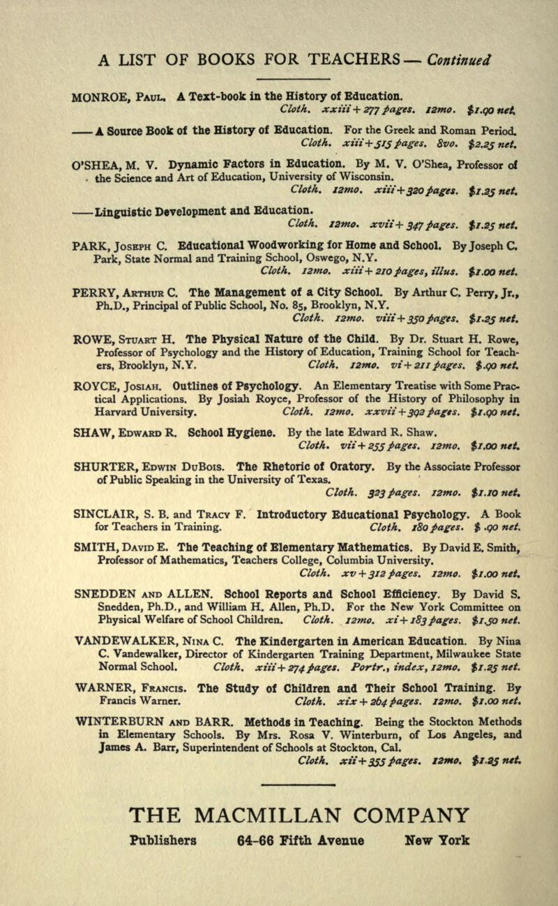 MONROE, PAUL. A Text-book in the History of Education. Cloth, xxiii+ 277 pages, I2mo. $i.QOnett A Source Book Of the History Of Education. For the Greek and Roman Period, Clot A. xiit + j/j pages. 8vo. $2.23 net. O'SHEA, M. V. Dynamic Factors in Education. By M. V. O'Shea, Professor of the Science and Art of Education, University of Wisconsin. Cloth., izmo. xtif+320pages. $i.9j net. Linguistic Development and Education. Cloth. I2tno. xvii+3tf pages. $1.25 net. PARK, JOSEPH C. Educational Woodworking for Home and School. By Joseph C. Park, State Normal and Training School, Oswego, N.Y. Cloth. I2mo. xii£+210 pages, illus. $i.oonet. PERRY, ARTHUR C. The Management of a City School. By Arthur C. Perry, Jr., Ph.D., Principal of Public School, No. 85, Brooklyn, N.Y. Cloth. I2tno. via+350pages. $1.23 net. ROWE, STUART H. The Physical Nature of the Child. By Dr. Stuart H. Rowe, Professor of Psychology and the History of Education, Training School for Teach- ers, Brooklyn, N.Y. Cloth. 121*0. vi+2ii pages. $.Qonet. ROYCE, JOSIAH. Outlines Of Psychology. An Elementary Treatise with Some Prac- tical Applications. By Josiah Royce, Professor of the History of Philosophy in Harvard University. Cloth. I2mo. xxvii+3Q2 pages. $i.qonet. SHAW, EDWARD R. School Hygiene. By the late Edward R. Shaw. Cloth. vii+255 pages. I2mo. $1.00 net. SHURTER, EDWIN DuBois. The Rhetoric of Oratory. By the Associate Professor of Public Speaking in the University of Texas. Cloth. 323 pages. I2mo. $i.iOnet. SINCLAIR, S. B. and TRACY F. Introductory Educational Psychology. A Book for Teachers in Training. Cloth. 180 pages. $ .90 net. SMITH, DAVID E. The Teaching of Elementary Mathematics. By David E. Smith, Professor of Mathematics, Teachers College, Columbia University. Cloth, xv + 312 Pages. i2mo. $1.00 net. SNEDDEN AND ALLEN. School Reports and School Efficiency. By David S. Snedden, Ph.D., and William H. Allen, Ph.D. For the New York Committee on Physical Welfare of School Children. Cloth. I2mo. xi+183 pages. $i.jo net. VANDEWALKER, NINA C. The Kindergarten in American Education. By Nina C. Vandewalker, Director of Kindergarten Training Department, Milwaukee State Normal School. Cloth. xiit +274 pages. Portr., index, I2tno. $1.23 net. WARNER, FRANCIS. The Study of Children and Their School Training. By Francis Warner. Cloth, xix + 264 pages. I2tno. $r.oo net. WINTERBURN AND BARR. Methods in Teaching. Being the Stockton Methods in Elementary Schools. By Mrs. Rosa V. Winterburn, of Los Angeles, and James A. Barr, Superintendent of Schools at Stockton, Cal. Cloth, xii+355 pages. I2mo. $1.25 net. THE MACMILLAN COMPANY Publishers 64-66 Fifth Avenue New Tork