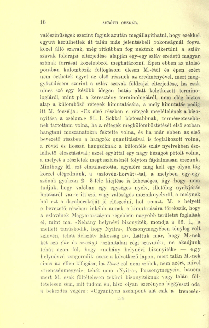 valószínűségek szerint fogjuk azután megállapíthatni, hogy ezekkel együtt kerülhettek át talán más jelentésheli rokonságnál fogva közel álló szavak, még ritkábban fog nekünk sikerülni a szláv szavak földrajzi elterjedése alapján egy-egy szláv eredetű magyar szónak forrását közelebbről meghatározni. Épen ebben az utolsó pontban külömbözik fölfogásom élesen M.-étól és épen ezért nem érthetek egyet az első résznek az eredményével, mert meg- győződésem szerint a szláv szavak földrajzi elterjedése, ha csak nincs szó egy később idegen hatás alatt keletkezett termino- lógiáról, mint pl. a keresztény terminológiáról, nem elég biztos alap a külömböző rétegek kimutatására, a mely kimutatás pedig itt M. főczélja: cEz első részben e rétegek meglételének a bizo- nyítása a czélom.)) 81. 1. Sokkal biztosabbnak, természetesebb- nek tartottam volna, ha a rétegek megkülömböztetését első sorban hangtani mozzanatokra fektette volna, és ha már ebben az első bevezető részben a hangzók quantitásával is foglalkozott volna, a rövid és hosszú hangzóknak a különféle szláv nyelvekben ész- lelhető elosztásával; ezzel egyúttal egy nagy hézagot pótolt volna, a melyet a részletek megbeszélésénél folyton fájdalmasan érezünk. Minthogy M. ezt elmulasztotta, egyelőre meg kell egy olyan tág körrel elégednünk, a «szlovén-horvátD-tal, a melyben egy-egy szónak gyakran 2—3-féle kiejtése is lehetséges, úgy hogy nem tudjuk, hogy valóban egy egységes nyelv, illetőleg nyelvjárás hatásáról van-e itt szó, vagy valóságos mozaiknyelvröl, a melynek hol ezt a darabocskáját jó előszedni, hol amazt. M. e helyett e bevezető részben inkább annak a kimutatására törekszik, hogy a szlovének Magyarországon régebben nagyobb területet foglaltak el, mint ma. «Néhány helynévi bizonyíték, mondja a 36. 1., a mellett tanúskodik, hogy Nyitra-, Pozsonymegyében tényleg volt szlovén, tehát délszláv lakosság Í8». Láttuk már, hogy M.-nek két szó (úr és ország) «számtalan régi szavunk)), ne akadjunk tehát azon föl, hogy onehány helynévi bizonyíték)) — egy helynévvé zsugorodik össze a következő lapon, mert talán M.-nek sincs az ellen kifogása, ha Tlavd-ról nem szólok, nem azért, mivel trencsénraegyeii); tehát nem <'Nyitra-, Pozsonymegyei*), hanem mert M. csak fültételesen tekinti bizonyítéknak vagy talán föl- tételesen sem, mit tudom én, hisz olyan szerényen biggyeszti oda a bekezdés végére: ((Ugyanilyen szempont alá esik a trencsén- 1H4