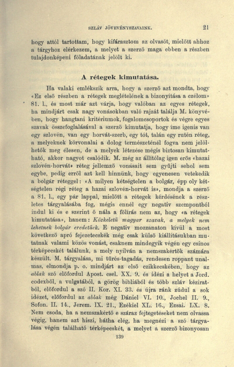 hogy attól tartottam, hogy kifárasztom az olvasót, mielőtt ahhoz a tárgyhoz elérkezem, a melyet a szerző maga ebben a részben tulajdonképeni föladatának jelölt ki. A rétegek kimutatása. Ha valaki emlékszik arra, hogy a szerző azt mondta, hogy «Ez első részben a rétegek meglételének a bizonyítása a czélom>> 81. 1., és most már azt várja, hogy valóban az egyes rétegek, ha mindjárt csak nagy vonásokban való rajzát találja M. könyvé- ben, hogy hangtani kritériumok, fogalomcsoportok és végre egyes szavak összefoglalásával a szerző kimutatja, hogy íme igenis van egy szlovén, van egy horvát-szerb, egy tót, talán egy rutén réteg, a melyeknek körvonalai a dolog természeténél fogva nem jelöl- hetők meg élesen, de a melyek létezése mégis biztosan kimutat- ható, akkor nagyot csalódik. M. még az állítólag igen erős «hazai 8zlovén-horvát» réteg jellemző vonásait sem gyűjti sehol sem egybe, pedig erről azt kell hinnünk, hogy egyenesen vetekedik a bolgár réteggel: oA milyen kétségtelen a bolgár, épp oly két- ségtelen régi réteg a hazai szlovén-horvát is», mondja a szerző a 81. 1., egy pár lappal, mielőtt a rétegek kérdésének a rész- letes tárgyalásába fog, mégis ennél egy negatív szempontból indul ki és e szerint ő nála a fölírás nem az, hogy «a rétegek kimutatásai), hanem: Közkeletű magyar szavak, a melyek nem lehetnek bolgár eredetűek. E negatív mozzanaton kívül a most következő apró fejezetecskék még csak külső kiállításukban mu- tatnak valami közös vonást, csaknem mindegyik végén egy csinos térképecskét találunk, a mely nyilván a nemszakértők számára készült. M. tárgyalása, mi türés-tagadás, rendesen roppant unal- mas, elmondja p. o. mindjárt az első czikkecskében, hogy az <iblak szó előfordul Apóst. csel. XX. 9. és idézi a helyet a Jord. codexből, a vulgatából, a görög bibliából és több szláv kézirat- ból, előfordul a szó II. Kor. XI. 33. és újra ránk zúdul a sok idézet, előfordul az ablak még Dániel VI. 10., Jochel II. 9., Sofon. 11. 14., Jerem. IX. 21., Ezékiel XL. 16., Ezsai. LX. 8. Nem csoda, ha a nemszakértö e száraz fejtegetéseket nem olvassa végig, hanem azt hiszi, hátha elég, ha megnézi a szó tárgya- lása végén található térképecskét, a melyet a szerző bizonyosan 139