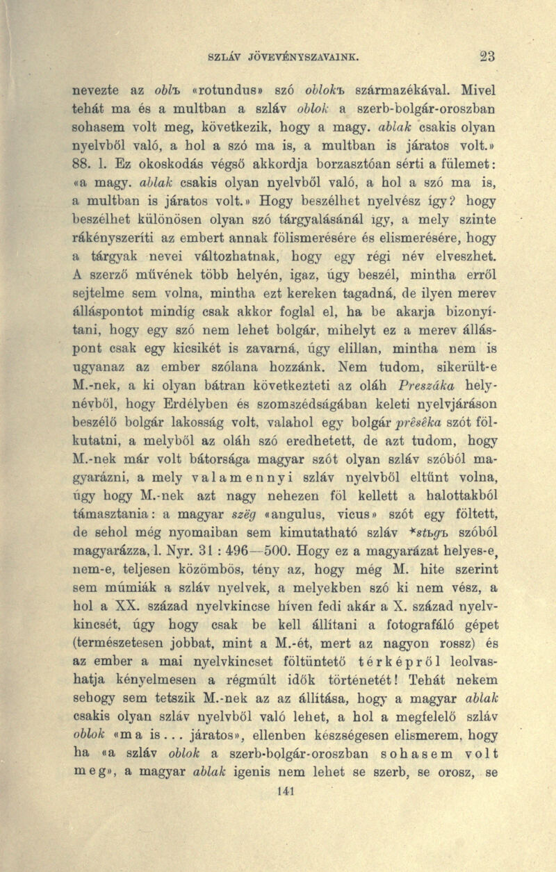 nevezte az obH «rotundu8» szó ohlok'b származékával. Mivel tehát ma és a múltban a szláv ohlok a szerb-bolgár-oroszban sohasem volt meg, következik, hogy a magy. ablak csakis olyan nyelvből való, a hol a szó ma is, a múltban is járatos volt.» 88. 1. Ez okoskodás végső akkordja borzasztóan sérti a fülemet: «a magy. ablak csakis olyan nyelvből való, a hol a szó ma is, a múltban is járatos volt.» Hogy beszélhet nyelvész igy? hogy beszélhet különösen olyan szó tárgyalásánál igy, a mely szinte rákényszeríti az embert annak fölismerésére és elismerésére, hogy a tárgyak nevei változhatnak, hogy egy régi név elveszhet. A szerző müvének több helyén, igaz, úgy beszél, mintha erről sejtelme sem volna, mintha ezt kereken tagadná, de ilyen merev álláspontot mindig csak akkor foglal el, ha be akarja bizonyí- tani, hogy egy szó nem lehet bolgár, mihelyt ez a merev állás- pont csak egy kicsikét is zavarná, úgy elillan, mintha nem is ugyanaz az ember szólana hozzánk. Nem tudom, sikerült-e M.-nek, a ki olyan bátran következteti az oláh Preszáka hely- névből, hogy Erdélyben és szomszédságában keleti nyelvjáráson beszélő bolgár lakosság volt, valahol egy bolgár préséka szót föl- kutatni, a melyből az oláh szó eredhetett, de azt tudom, hogy M.-nek már volt bátorsága magyar szót olyan szláv szóból ma- gyarázni, a mely valamennyi szláv nyelvből eltűnt volna, úgy hogy M.-nek azt nagy nehezen föl kellett a halottakból támasztania: a magyar szeg «angulus, vicuso szót egy föltett, de sehol még nyomaiban sem kimutatható szláv -^sthg'b szóból magyarázza, 1. Nyr, 31 : 496—500. Hogy ez a magyarázat helyes-e^ nem-e, teljesen közömbös, tény az, hogy még M. hite szerint sem múmiák a szláv nyelvek, a melyekben szó ki nem vész, a hol a XX. század nyelvkincse híven fedi akár a X. század nyelv- kincsét, úgy hogy csak be kell állítani a fotografáló gépet (természetesen jobbat, mint a M.-ét, mert az nagyon rossz) és az ember a mai nyelvkincset föltüntető térképről leolvas- hatja kényelmesen a régmúlt idők történetét! Tehát nekem sehogy sem tetszik M.-nek az az állítása, hogy a magyar ablak csakis olyan szláv nyelvből való lehet, a hol a megfelelő szláv oblok ((ma is . . . járatost), ellenben készségesen elismerem, hogy ha wa szláv oblok a szerb-bolgár-oroszban sohasem volt meg>), a magyar ablak igenis nem lehet se szerb, se orosz, se