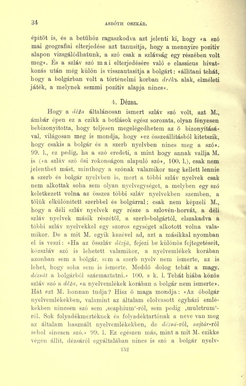 építőt is, és a betűhöz ragaszkodva azt jelenti ki, hogy «a szó mai geográfiai elterjedése azt tanúsítja, hogy a mennyire pozitív alapon vizsgálódhatunk, a szó csak a szlávság egy részében volt meg». És a szláv szó mai elterjedésére való e classicus hivat- kozás után még külön is visszautasítja a bolgárt; «állítani tehát, hogy a bolgárban volt a történelmi korban drék-h alak, elméleti játék, a melynek semmi pozitív alapja nincs». 4. Dézsa. Hogy a dé£a általánosan ismert szláv szó volt, azt M., ámbár épen ez a czikk a botlások egész sorozata, olyan fényesen bebizonyította, hogy teljesen megelégedhetem az ö bizonyításá- val, világosan meg is mondja, hogy «ez összeállításból kitetszik, hogy csakis a bolgár és a szerb nyelvben nincs meg a szów. 99. L, ez pedig, ha a szó eredeti, a mint hogy annak vallja M. is (<ia szláv szó ösi rokonságon alapuló szó», 100. 1.), csak nem jelenthet mást, minthogy a szónak valamikor meg kellett lennie a szerb és bolgár nyelvben is, mert a többi szláv nyelvek csak nem alkottak soha sem olyan nyelvegységet, a melyben egy szó keletkezett volna az összes többi szláv nyelvekben szemben, a tőlük elkülönített szerbbel és bolgárral; csak nem képzeli M., hogy a déli szláv nyelvek egy része a szlovén-horvát, a déli szláv nyelvek másik részétől, a szerb-bolgártól, elszakadva a többi szláv nyelvekkel egy szoros egységet alkotott volna vala- mikor. De a mit M. egyik kezével ad, azt a másikkal nyomban el is veszi: «Ha az összláv dezid, fejezi be különös fejtegetéseit, közszláv szó is lehetett valamikor, a nyelvemlékek korában azonban sem a bolgár, sem a szerb nyelv nem ismerte, az is lehet, hogy soha sem is ismerte. Meddő dolog tehát a magy. dézsát a bolgárból származtatni. 100. s k. 1. Tehát hiába közös szláv szó a deza, «a nyelvemlékek korában a bolgár nem ismerte». Hát ezt M. honnan tudja? Hisz ö maga mondja: «Az óbolgár nyelvemlékekben, valamint az általam elolvasott egyházi emlé- kekben nincsen szó sem ,seaphium'-ról, sem pedig ,mulctrum'- ról. Sok folyadékmertéknek és folyadéktartónak a neve van meg az általam használt nyelvemlékekben, de dézsá-xó\, sajtdr-ról sehol sincsen szó.» 99. 1. Ez egészen más, mint a mit M. czikke végén állít, dézsáról egyáltalában nincs is szó a bolgár nyelv- 152
