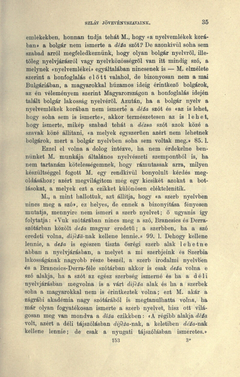 emlékekben, honnan tudja tehát M., hogy (la nyelvemlékek korá- ban)) a bolgár nem ismerte a dé£a szót? De azonkívül soha sem szabad arról megfeledkeznünk, hogy olyan bolgár nyelvről, ille- tőleg nyelvjárásról vagy nyelvközösségről van itt mindig szó, a melynek ((nyelvemlékei*) egyáltalában nincsenek is — M. elmélete szerint a honfoglalás előtt valahol, de bizonyosan nem a mai Bulgáriában, a magyarokkal huzamos ideig érintkező bolgárok, az én véleményem szerint Magyarországon a honfoglalás idején talált bolgár lakosság nyelvéről. Azután, ha a bolgár nyelv a nyelvemlékek korában nem ismerte a dé£a szót és «az is lehet, hogy soha sem is ismerte)>, akkor természetesen az is lehet, hogy ismerte, mikép szabad tehát a dézsa szót azok közé a szavak közé állítani, «a melyek egyszerűen azért nem lehetnek bolgárok, mert a bolgár nyelvben soha sem voltak meg.* 85.1. Ezzel el volna a dolog intézve, ha nem érdekelne ben- nünket M. munkája általános nyelvészeti szempontból is, ha nem tartanám kötelességemnek, hogy rámutassak arra, milyen készültséggel fogott M. egy rendkívül bonyolult kérdés meg- oldásához; azért megvilágítom még egy kicsikét azokat a bot- lásokat, a melyek ezt a czikket különösen eléktelenítik. M., a mint hallottuk, azt állítja, hogy «a szerb nyelvben nincs meg a szó», ez helyes, de ennek a bizonyítása fényesen mutatja, mennyire nem ismeri a szerb nyelvet; ő ugyanis így folytatja: «Yuk szótárában nincs meg a szó, Brancsics és Derra- szótárban közölt de£a magyar eredetű; a szerbben, ha a szó eredeti volna, díjcid-n&k kellene lennie.)) 99. 1. Dehogy kellene lennie, a de£a is egészen tiszta ősrégi szerb alak lehetne abban a nyelvjárásban, a melyet a mi szerbjeink és Szerbia lakosságának nagyobb része beszél, a szerb irodalmi nyelvben és a Brancsics-Derra-féle szótárban akkor is csak de£a volna e szó alakja, ha a szót az egész szerbség ismerné és ha a déli nyelvjárásban megvolna is a várt dije£a alak és ha a szerbek soha a magyarokkal nem is érintkeztek volna; ezt M. akár a zágrábi akadémia nagy szótárából is megtanulhatta volna, ha már olyan fogyatékosan ismerte a szerb nyelvet, hisz ott vilá- gosan meg van mondva a díia czikkben: «A régibb alakja áeia volt, azért a déli tájszólásban dijeza-nak, a keletiben dé£a-nak kellene lennie; de csak a nyugati tájszólásban ismeretes.)) 153 3*