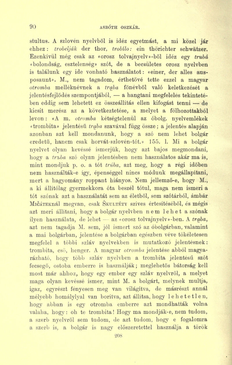 stultus. A szlovén nyelvből is idéz egyetmást, a mi közel jár ehhez : trobelják der thor, trobílo: ein thörichter schwátzer. Ezenkívül még csak az «orosz tolvajnyelv»)-böl idéz egy trubá (•bolondság, esztelenség)) szót, de a becsületes orosz nyelvben is találunk egy ide vonható használatot: «einer, der alles aus- posaunt). M., nem tagadom, érthetővé tette ezzel a magyar otromba melléknévnek a trq,ba főnévből való keletkezését a jelentésfejlődés szempontjából, — a hangtani megfelelés tekinteté- ben eddig sem lehetett ez összeállítás ellen kifogást tenni — de kicsit merész az a következtetése, a melyet a fölhozottakból levon: «A m. otromba kétségtelenül az óbolg. nyelvemlékek «trombita)) jelentésű trqba szavával függ össze; a jelentés alapján azonban azt kell mondanunk, hogy a szó nem lehet bolgár eredetű, hanem csak horvát-szlovén-tót.» 155. 1. Mi a bolgár nyelvet olyan kevéssé ismerjük, hogy azt bajos megmondani, hogy a trióba szó olyan jelentésben nem használatos akár ma is, mint mondjuk p. o. a tót trúba, azt meg, hogy a régi időben nem használták-e így, épenséggel nincs módunk megállapítani, mert a hagyomány roppant hiányos. Nem jellemző-e, hogy M., a ki állítólag gyermekkora óta beszél tótul, maga nem ismeri a tót szónak azt a használatát sem az életből, sem szótárból, ámbár MicÁTEKnál megvan, csak Skultéty szíves értesítéséből, és mégis azt meri állítani, hogy a bolgár nyelvben nem lehet a szónak ilyen használata, de lehet — az «orosz tolvajnyelv))-ben. A trqba, azt nem tagadja M. sem, jól ismert szó az óbolgárban, valamint a mai bolgárban, jelentése a bolgárban egészben véve tökéletesen megfelel a többi szláv nyelvekben is mutatkozó jelentésnek: trombita, csö, henger. A magyar otromba jelentése abból magya- rázható, hogy több szláv nyelvben a trombita jelentésű szót fecsegő, ostoba emberre is használják; meglehetős bátorság kell most már ahhoz, hogy egy ember egy szláv nyelvről, a melyet maga olyan kevéssé ismer, mint M. a bolgárt, melynek múltja, igaz, egyrészt fényesen meg van világítva, de másrészt annál mélyebb homálylyal van borítva, azt állítsa, hogy lehetetlen, hogy abban is egy otromba emberre azt mondhatták volna valaha, hogy: oh te trombita! Hogy ma mondják-e, nem tudom, a szerb nyelvről sem tudom, de azt tudom, hogy e fogalomra a szerb is, a bolgár is nagy előszeretettel használja a török 208