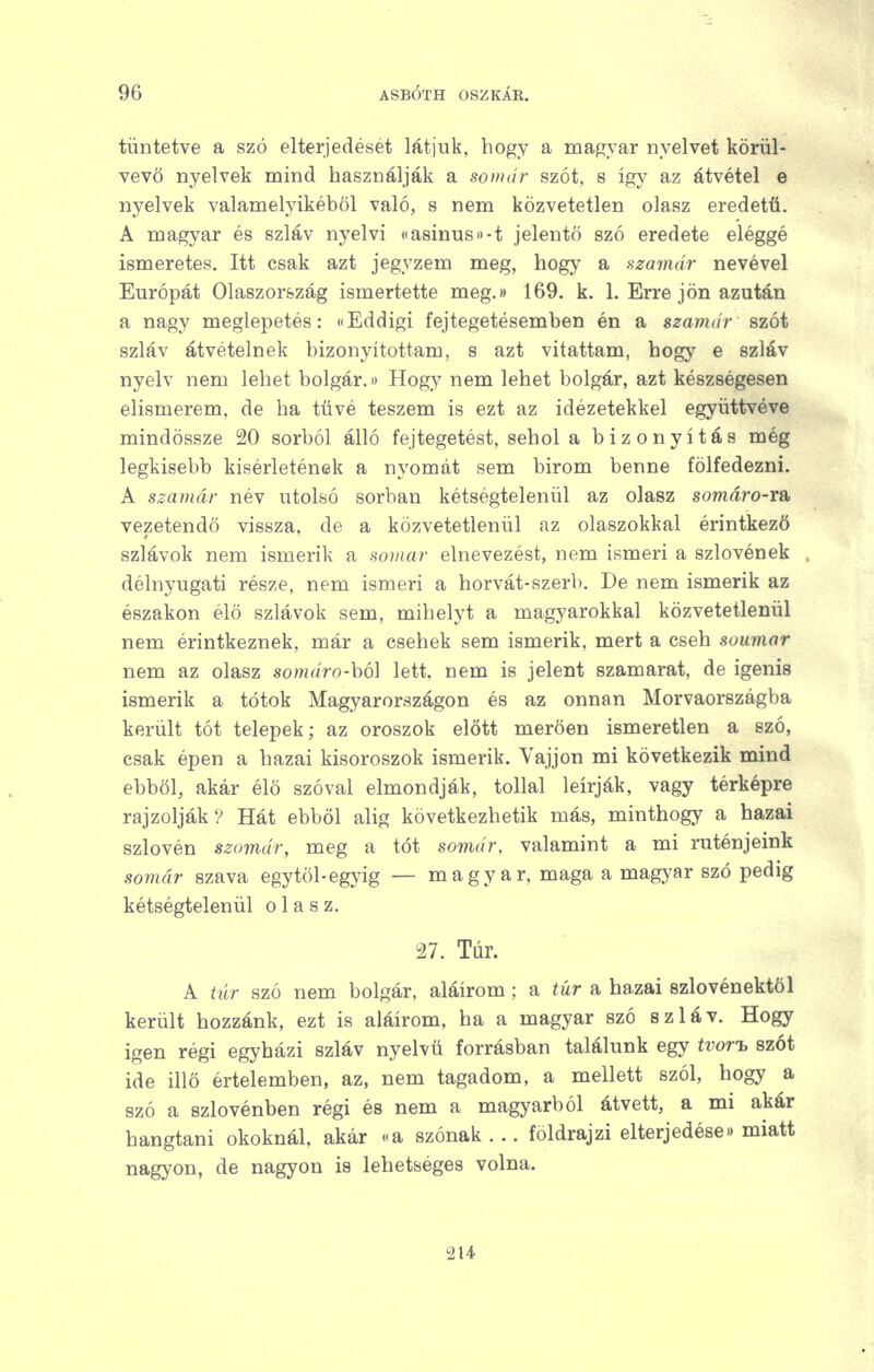tüntetve a szó elterjedését látjuk, hogy a magyar nyelvet körül- vevő nyelvek mind használják a somár szót, s így az átvétel e nyelvek valamelyikéből való, s nem közvetetlen olasz eredetű. A magyar és szláv nyelvi «a8Ínus>)-t jelentő szó eredete eléggé ismeretes. Itt csak azt jegyzem meg, hogy a szamár nevével Európát Olaszország ismertette meg.» 169. k. 1. Erre jön azután a nagy meglepetés: «Eddigi fejtegetésemben én a szamár szót szláv átvételnek bizonyítottam, s azt vitattam, hogy e szláv nyelv nem lehet bolgár.» Hogy nem lehet bolgár, azt készségesen elismerem, de ha tűvé teszem is ezt az idézetekkel együttvéve mindössze 20 sorból álló fejtegetést, sehol a bizonyítás még legkisebb kísérletének a nyomát sem bírom benne fölfedezni. A szamár név utolsó sorban kétségtelenül az olasz somáro-ra vezetendő vissza, de a közvetetlenül az olaszokkal érintkező szlávok nem ismerik a somar elnevezést, nem ismeri a szlovének délnyugati része, nem ismeri a horvát-szerb. De nem ismerik az északon élő szlávok sem, mihelyt a magyarokkal közvetetlenül nem érintkeznek, már a csehek sem ismerik, mert a cseh soumor nem az olasz somáro-hó] lett, nem is jelent szamarat, de igenis ismerik a tótok Magyarországon és az onnan Morvaországba került tót telepek; az oroszok előtt merően ismeretlen a szó, csak épen a hazai kisoroszok ismerik. Vájjon mi következik mind ebből, akár élő szóval elmondják, tollal leírják, vagy térképre rajzolják? Hát ebből alig következhetik más, minthogy a hazai szlovén szamár, meg a tót somár, valamint a mi ruténjeink somár szava egytöl-egyig — magyar, maga a magyar szó pedig kétségtelenül olasz. 27. Túr. A hír szó nem bolgár, aláírom; a íúr a hazai szlovénektől került hozzánk, ezt is aláírom, ha a magyar szó szláv. Hogy igen régi egyházi szláv nyelvű forrásban találunk egy tvor'h szót ide illő értelemben, az, nem tagadom, a mellett szól, hogy a szó a szlovénben régi és nem a magyarból átvett, a mi akár hangtani okoknál, akár «a szónak . ,. földrajzi elterjedése)) miatt nagyon, de nagyon is lehetséges volna. 214