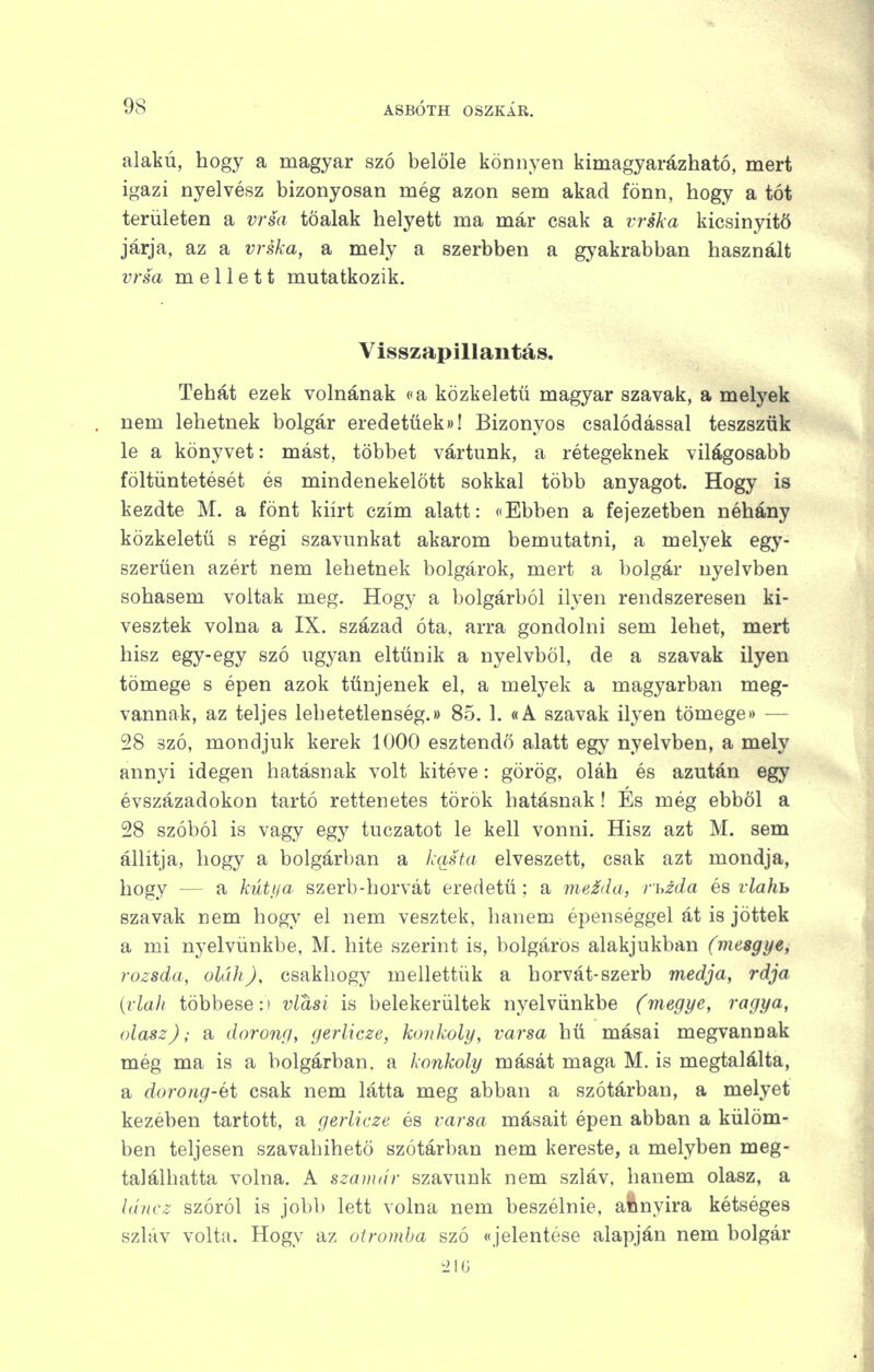 alakú, hogy a magyar szó belőle könnyen kimagyarázható, mert igazi nyelvész bizonyosan még azon sem akad fönn, hogy a tót területen a vrsa töalak helyett ma már csak a vrska kicsinyitö járja, az a vrska, a mely a szerbben a gj'akrabban használt vrsa mellett mutatkozik. Visszapillantás. Tehát ezek volnának «a közkeletű magyar szavak, a melyek nem lehetnek bolgár eredetűek*)! Bizonyos csalódással teszszük le a könyvet: mást, többet vártunk, a rétegeknek világosabb föltüntetését és mindenekelőtt sokkal több anyagot. Hogy is kezdte M. a fönt kiírt czím alatt: «Ebben a fejezetben néhány közkeletű s régi szavunkat akarom bemutatni, a melyek egy- szerűen azért nem lehetnek bolgárok, mert a bolgár nyelvben sohasem voltak meg. Hogy a bolgárból ilyen rendszeresen ki- vesztek volna a IX. század óta, arra gondolni sem lehet, mert hisz egy-egy szó ugyan eltűnik a nyelvből, de a szavak ilyen tömege s épen azok tűnjenek el, a melyek a magyarban meg- vannak, az teljes lehetetlenség.)) 85. 1. «A szavak ilyen tömege»> — 28 szó, mondjuk kerek 1000 esztendő alatt egy nyelvben, a mely annyi idegen hatásnak volt kitéve: görög, oláh és azután egy évszázadokon tartó rettenetes török hatásnak! És még ebből a 28 szóból is vagy egy tuczatot le kell vonni. Hisz azt M. sem állítja, hogy a bolgárban a kq.sta elveszett, csak azt mondja, hogy — a kúti/a, szerb-horvát eredetű; a meída, rbzda és vlahh szavak nem hogy el nem vesztek, hanem épenséggel át is jöttek a mi nyelvünkbe, M. hite szerint is, bolgárós alakjukban (meggye, rozsda, oláh), csakhogy mellettük a horvát-szerb medja, rdja {vlah többese: i vlasi is belekerültek nyelvünkbe (megye, ragya, olasz); a dorong, gerlicze, konkoly, varsa hű másai megvannak még ma is a bolgárban, a konkoly mását maga M. is megtalálta, a dorong-ét csak nem látta meg abban a szótárban, a melyet kezében tartott, a gerlicze és varsa másait épen abban a külöm- ben teljesen szavahihető szótárban nem kereste, a melyben meg- találhatta volna. A sza»i(ír szavunk nem szláv, hanem olasz, a hínez szóról is jobb lett volna nem beszélnie, alnyira kétséges szláv volta. Hogy az otromba szó «jelentése alapján nem bolgár
