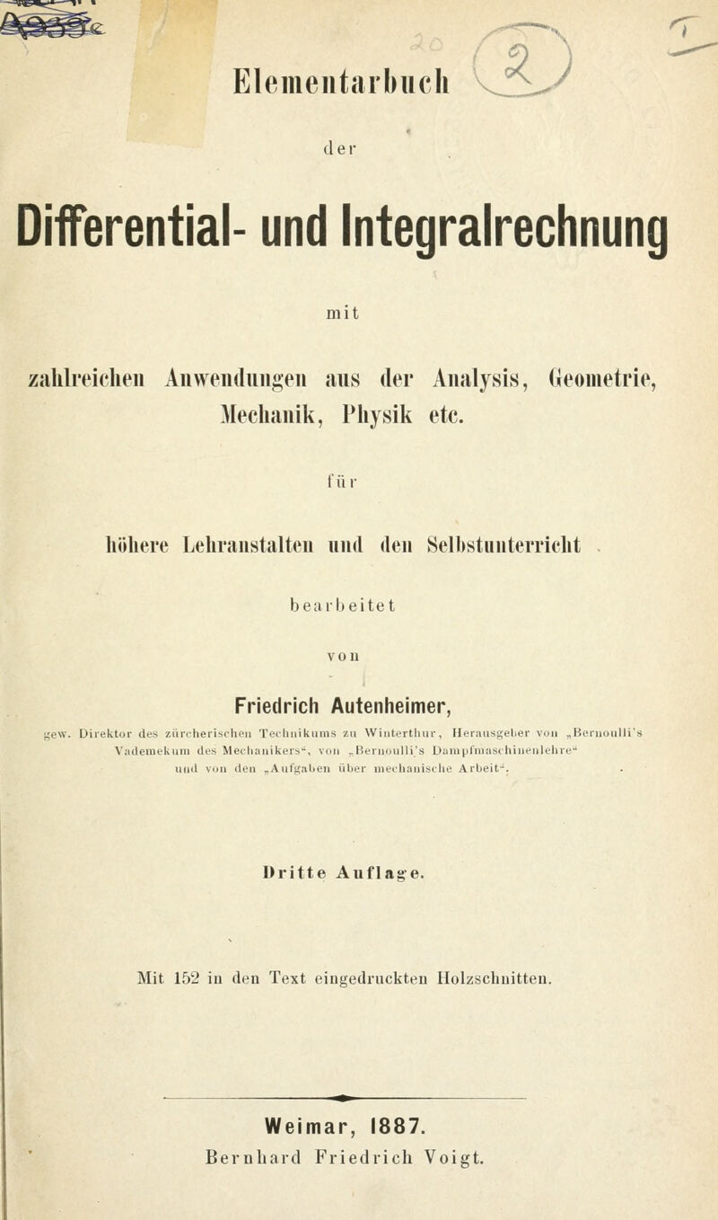 Elementarl) lieh der Diferential- und Integralrechnung mit zahlreichen Anwendungen aus der Analysis, Geometrie, Mechanik, Physik etc. für höhere Lehranstalten und den Selbstunterricht bearbeitet Friedrich Autenheimer, gew. Direktor des zürcherischen Technikums zu Winterthur, Herausgeber von „Bernoalli Vademekum des Mechanikers, von „Bernoulli.'s Danipfeaschiuenlehre und von den „Aufgaben über mechanische Arbeit. Dritte Auflage. Mit 152 in den Text eingedruckten Holzschnitten. Weimar, 1887. Bernhard Friedrich Voigt.