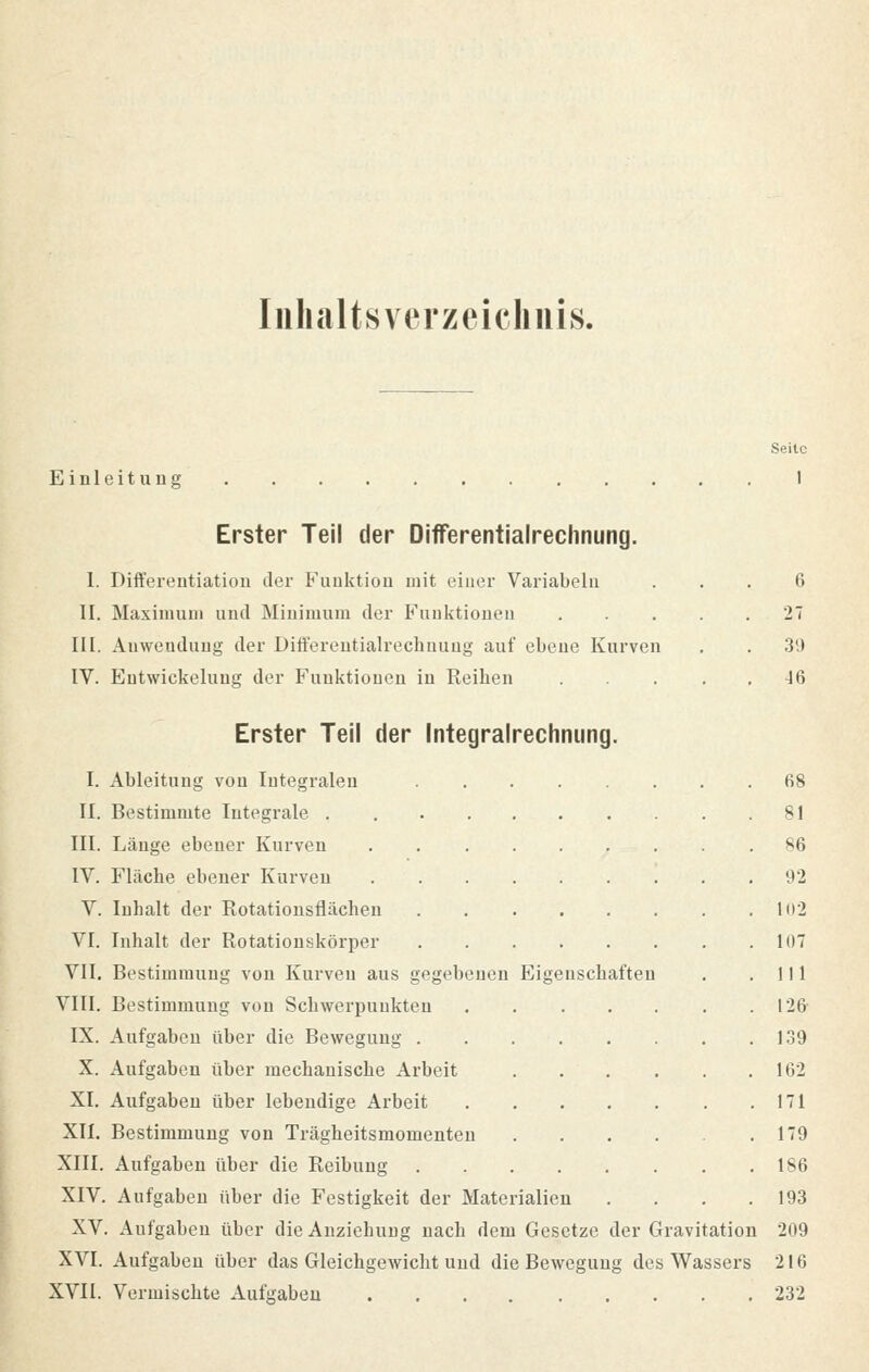 Inhaltsverzeichnis. Seite Einleitung 1 Erster Teil der Differentialrechnung. 1. Differentiation der Funktion mit einer Variabein ... 6 II. Maximuni und Minimum der Funktionen 27 III. Anwendung der Differentialrechnung auf ebene Kurven . . 39 IV. Entwicklung der Funktionen in Reihen 46 Erster Teil der Integralrechnung. I. Ableitung von Integralen 68 II. Bestimmte Integrale . 81 III. Länge ebener Kurven 86 IV. Fläche ebener Kurven 92 V. Inhalt der Rotationsflächen 102 VI. Inhalt der Rotationskörper KIT VII. Bestimmung von Kurven aus gegebenen Eigenschaften . .111 VIII. Bestimmung von Schwerpunkten 126 IX. Aufgaben über die Bewegung 139 X. Aufgaben über mechanische Arbeit 102 XI. Aufgaben über lebendige Arbeit 171 XII. Bestimmung von Trägheitsmomenten . . . . .179 XIII. Aufgaben über die Reibung 186 XIV. Aufgaben über die Festigkeit der Materialien . . . .193 XV. Aufgaben über die Anziehung nach dem Gesetze der Gravitation 209 XVI. Aufgaben über das Gleichgewicht und die Bewegung des Wassers 216 XVII. Vermischte Aufgaben 232