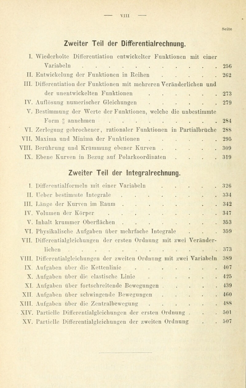 MI1 Seite Zweiter Teil der Differentialrechnung. I. Wiederholte Differentiation entwickelter Funktionen mit einer Variabein 256 II. Entwicklung der Funktionen in Reihen 262 III. Differentiation der Funktionen mit mehreren Veränderlichen und der unentwickelten Funktionen 273 IV. Auflösung numerischer Gleichungen 279 V. Bestimmung der Werte der Funktionen, welche die unbestimmte Form  annehmen 284 VI. Zerlegung gebrochener, rationaler Fuuktioneu in Partialbrüche 288 VII. Maxima und Minima der Funktionen 295 VIII. Berührung und Krümmung ebener Kurven 309 IX. Ebene Kurven in Bezug auf Polarkoordiuaten .... 319 Zweiter Teil der Integralrechnung. I. Differeutialformelu mit einer Variabeln 326 II. Ueber bestimmte Integrale 334 III. Länge der Kurven im Baum . . 342 IV. Volumen der Körper 347 V. Inhalt krummer Oberflächen 353 VI. Physikalische Aufgaben über mehrfache Integrale . . . 359 VII. Differentialgleichungen der ersten Ordnung mit zwei Veränder- lichen 373 VIII. Differentialgleichungen der zweiten Ordnung mit zwei Variabein 389 IX. Aufgaben über die Kettenlinie 407 X. Aufgaben über die elastische Linie 425 XI. Aufgaben über fortschreitende Bewegungen 439 XII. Aufgaben über schwingende Bewegungen 460 XIII. Aufgaben über die Zentralbewegung 4S8 XIV. Partielle Differentialgleichungen der ersten Ordnung . . .501 XV. Partielle Differentialgleichungen der zweiten Ordnung . . 507