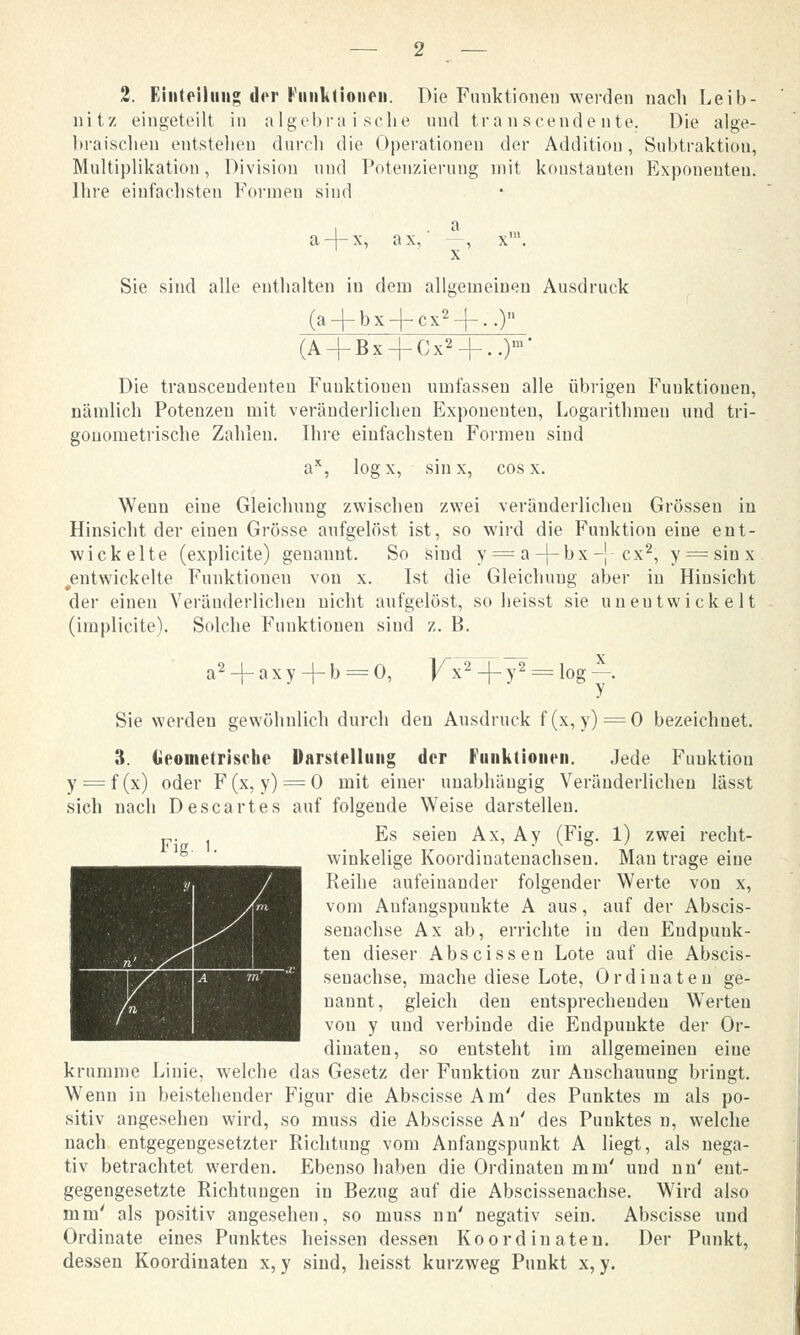 nitz eingeteilt in algebraische und transcendeute. Die alge- braischen entstellen durch die Operationen der Addition, Subtraktion, Multiplikation, Division und Potenzierung mit konstanten Exponenten. Ihre einfachsten Formen sind a-4-x, ax,' —, x1. X Sie sind alle enthalten iu dem allgemeinen Ausdruck (a + bx-f ex2-}-..) (A + Bx-|-Cx2-|-..)m' Die trauscendenten Funktionen umfassen alle übrigen Funktionen, nämlich Potenzen mit veränderlichen Exponenten, Logarithmeu und tri- gonometrische Zahlen. Ihre einfachsten Formeu sind ax, logx, sin x, cos x. Wenn eine Gleichung zwischeu zwei veränderlichen Grössen in Hinsicht der einen Grösse aufgelöst ist, so wird die Funktiou eine ent- wickelte (explicite) geuaunt. So sind y = a-J-bx-' ex2, y = sinx ^entwickelte Funktionen von x. Ist die Gleichuug aber in Hinsicht der einen Veränderlichen nicht aufgelöst, so heisst sie unentwickelt (implicite). Solche Funktionen siud z. B. a2 -|- a x y + b = 0, V^-f = log —. Sie werden gewöhnlich durch den Ausdruck f(x,y) = 0 bezeichuet. 3. Geometrische Darstellung der Funktionen. Jede Fuuktiou y = f(x) oder F(x, y) = 0 mit einer unabhängig Veränderlichen lässt sich nach Descartes auf folgende Weise darstellen. Es seien Ax, Ay (Fig. 1) zwei recht- winkelige Koordinatenachsen. Mau trage eine Reihe aufeinander folgender Werte von x, vom Anfangspunkte A aus, auf der Abscis- senachse Ax ab, errichte iu den Endpunk- ten dieser Abscissen Lote auf die Abscis- senachse, mache diese Lote, Ordinateu ge- nannt, gleich den entsprechenden Werten von y und verbinde die Endpunkte der Or- dinateu, so entsteht im allgemeinen eine krumme Linie, welche das Gesetz der Funktion zur Anschauung bringt. Wenn in beistehender Figur die Abscisse Am' des Punktes m als po- sitiv angesehen wird, so muss die Abscisse An' des Punktes n, welche nach entgegengesetzter Richtung vom Anfangspunkt A liegt, als nega- tiv betrachtet werden. Ebenso haben die Ordinaten mm' und nn' ent- gegengesetzte Richtungen in Bezug auf die Abscissenachse. Wird also mm' als positiv augesehen, so muss nn' negativ sein. Abscisse und Ordinate eines Punktes heissen dessen Koordinaten. Der Punkt, dessen Koordinaten x, y sind, heisst kurzweg Punkt x, y. Fig