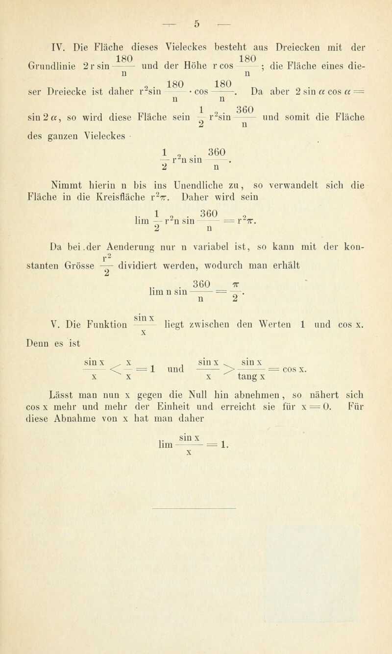 IV. Die Fläche dieses Vieleckes besteht aus Dreiecken mit der 180 180 Grundlinie 2 r sin —' - und der Höhe r cos - ■- • die Fläche eines die- n n 1HO 1 HO ser Dreiecke ist daher r2sin -cos . Da aber 2sin a cos a = n n sin 2«, so wird diese Fläche sein -- r2sin und somit die Fläche 2 n des ganzen Vieleckes 1 , . 360 — rn sin — 2 n Nimmt hierin n bis ins Unendliche zu, so verwandelt sich die Fläche in die Kreisfläche r2r. Daher wird sein .. 1 2 . 360 lim — r~n sin = r7r. 2 n Da bei.der Aenderung nur n variabel ist, so kann mit der kon- r2 stauten Grösse — dividiert werden, wodurch man erhält . 360 TT hm n sin = —. n 2 V. Die Funktion - - liegt zwischen den Werten 1 und cos x. Denn es ist sin x , x . sin x . sin x — <T — = 1 und > — — = cos x. xx x tang x Lässt man nun x gegen die Null hin abnehmen, so nähert sich cos x mehr und mehr der Einheit und erreicht sie für x = 0. Für diese Abnahme von x hat man daher sinx lim = 1.