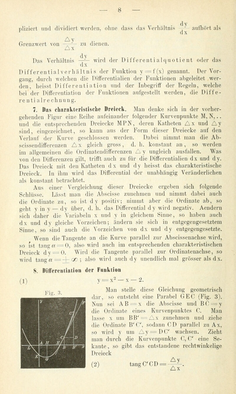 dy oliziert und dividiert werden, ohne dass das Verhältnis —= aufhört als 1 dx Grenzwert von —~- zu dienen. Ax Das Verhältnis -7^- wird der Differentialquotient oder das dx Differentialverhältnis der Funktion y = f(x) genannt. Der Vor- gang, durch welchen die Differentialien der Funktionen abgeleitet wer- den, heisst Differentiation und der Inbegriff der Regeln, welche bei der Differentiation der Funktionen aufgestellt werden, die Diffe- rentialrechnung. 7. Das charakteristische Dreieck. Man denke sich in der vorher- gehenden Figur eine Reihe aufeinander folgender Kurvenpunkte M, N,.. und die entsprechenden Dreiecke MPN, deren Katheten Ax und Ay sind, eingezeichnet, so kann aus der Form dieser Dreiecke auf den Verlauf der Kurve geschlossen werden. Dabei nimmt man die Ab- scissendifferenzen Ax gleich gross, d.h. konstant an, so werden im allgemeinen die Ordinatendifferenzen A y ungleich ausfallen. Was von den Differenzen gilt, trifft auch zu für die Differentialien dx und dy. Das Dreieck mit den Katheten dx und dy heisst das charakteristische Dreieck. In ihm wird das Differential der unabhängig Veränderlichen als konstant betrachtet. Aus einer Vergleichung dieser Dreiecke ergeben sich folgende Schlüsse. Lässt man die Abscisse zunehmen und nimmt dabei auch die Ordinate zu, so ist dy positiv; nimmt aber die Ordinate ab, so geht y in y — dy über, d. h. das Differential dy wird negativ. Aendern sich daher die Variabein x und y in gleichem Sinne, so haben auch dx und dy gleiche Vorzeichen; ändern sie sich in entgegengesetztem Sinne, so sind auch die Vorzeichen von dx und dy entgegengesetzte. Wenn die Tangente an die Kurve parallel zur Abscissenachse wird, so ist tanga = 0, also wird auch im entsprechenden charakteristischen Dreieck dy = 0. Wird die Tangente parallel zur Ordinatenachse, so wird tanga=-\-QD; also wird auch dy unendlich mal grösser als dx. 8. Differentiatiou der Puuktiou (!) y = x2-x-2. v.n 3 Man stelle diese Gleichung geometrisch dar, so entsteht eine Parabel GEC (Fig. 3). Nun sei A B = x die Abscisse und B C = y die Ordinate eines Kurvenpunktes C. Mau lasse x um BB' = Ax zunehmen und ziehe die Ordinate B'C, sodann OD parallel zu Ax, so wird y um Ay = DC wachsen. Zieht man durch die Kurvenpunkte C, C eine Se- kante, so gibt das entstandene rechtwinkelige Dreieck amwm