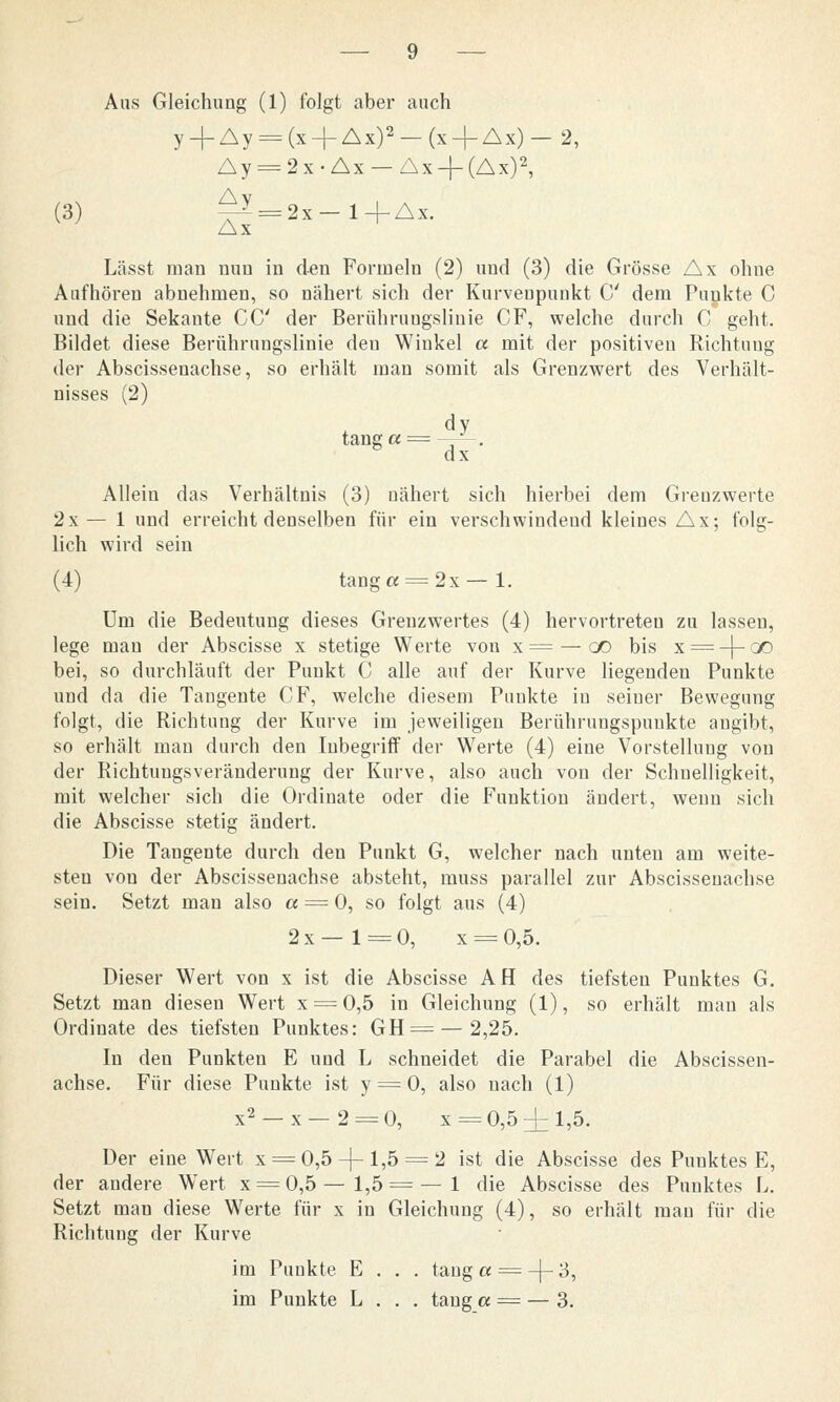 Aus Gleichung (1) folgt aber auch y_j-Ay = (x + Ax)2-(x + Ax)-2, Ay = 2 x • Ax — Ax-f (Ax)2, (3) ^ = 2x-l+Ax. Ax Lässt man nun in den Formeln (2) und (3) die Grösse Ax ohne Aufhören abnehmen, so nähert sich der Kurvenpunkt C dem Punkte C und die Sekante CC der Berührungslinie CF, welche durch C geht. Bildet diese Berührungslinie den Winkel a mit der positiven Richtung der Abscissenachse, so erhält man somit als Grenzwert des Verhält- nisses (2) dy tanga= ■—*-. dx Allein das Verhältnis (3) nähert sich hierbei dem Grenzwerte 2x—1 und erreicht denselben für ein verschwindend kleines Ax; folg- lich wird sein (4) tang« = 2x—1. Um die Bedeutung dieses Grenzwertes (4) hervortreten zu lassen, lege man der Abscisse x stetige Werte von x= — oo bis x = -|-ao bei, so durchläuft der Punkt C alle auf der Kurve liegenden Punkte und da die Tangente CF, welche diesem Punkte in seiner Bewegung folgt, die Richtung der Kurve im jeweiligen Berührungspunkte angibt, so erhält man durch den Inbegriff der Werte (4) eine Vorstellung von der Richtungsveränderung der Kurve, also auch von der Schnelligkeit, mit welcher sich die Ordinate oder die Funktion ändert, wenn sich die Abscisse stetig ändert. Die Tangente durch den Punkt G, welcher nach unten am weite- sten von der Abscissenachse absteht, muss parallel zur Abscissenachse sein. Setzt man also « = 0, so folgt aus (4) 2x—1 = 0, x = 0,5. Dieser Wert von x ist die Abscisse AH des tiefsten Punktes G. Setzt man diesen Wert x = 0,5 in Gleichung (1), so erhält man als Ordinate des tiefsten Punktes: GH = — 2,25. In den Punkten E und L schneidet die Parabel die Abscissen- achse. Für diese Punkte ist y = 0, also nach (1) x2 —x—2 = 0, x = 0,5 ±1,5. Der eine Wert x = 0,5-|-l,5 = 2 ist die Abscisse des Punktes E, der andere Wert x = 0,5 — 1,5 = — 1 die Abscisse des Punktes L. Setzt man diese Werte für x in Gleichung (4), so erhält man für die Richtung der Kurve im Punkte E . . . tanga = -f-3, im Punkte L . . . taug et = — 3.