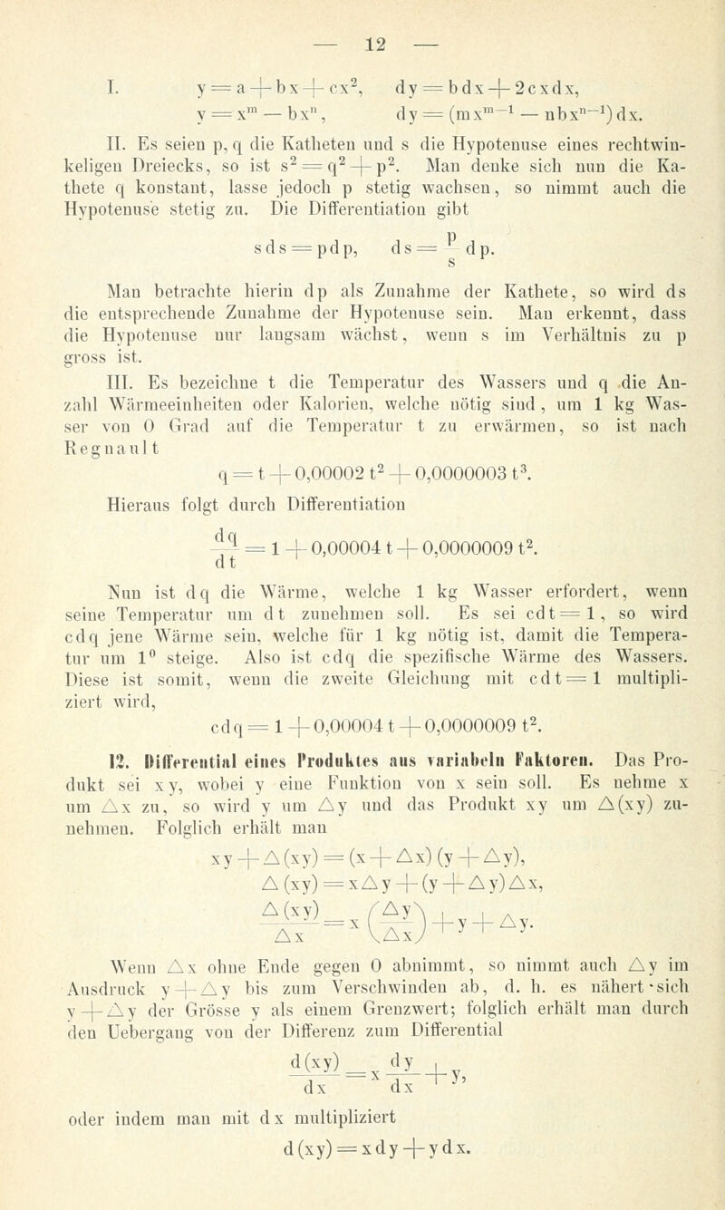 I. y = a-|-bx-{-<1*2, dy = bdx-|-2cxdx, v = xm — b x, d y = (m x™-1 — n b x-1) d x. IL Es seien p, q die Katheten und s die Hypotenuse eines rechtwin- keligen Dreiecks, so ist s2 = q2-}-p2. Man denke sich nun die Ka- thete q konstant, lasse jedoch p stetig wachsen, so nimmt auch die Hypotenuse stetig zu. Die Differentiation gibt sds = pdp, ds= dp. Man betrachte hierin dp als Zunahme der Kathete, so wird ds die entsprechende Zunahme der Hypotenuse sein. Mau erkennt, dass die Hypotenuse nur langsam wächst, wenn s im Verhältnis zu p gross ist. III. Es bezeichue t die Temperatur des Wassers und q .die An- zahl Wärmeeinheiten oder Kalorien, welche nötig sind , um 1 kg Was- ser von 0 Grad auf die Temperatur t zu erwärmen, so ist nach R e g n a u 11 q = t -f 0,00002 t2 -f 0,0000003 t3. Hieraus folgt durch Differentiation ■^i = 1 + 0,00004 t + 0,0000009 t2. Nun ist dq die Wärme, welche 1 kg Wasser erfordert, wenn seine Temperatur um dt zunehmen soll. Es sei cdt=l, so wird cdq jene Wärme sein, welche für 1 kg nötig ist, damit die Tempera- tur um 1° steige. Also ist cdq die spezifische Wärme des Wassers. Diese ist somit, wenn die zweite Gleichung mit cdt=l multipli- ziert wird, cdq = 1 -j- 0,00004 t + 0,0000009 t2. 12. Differential eines Produktes aus variabel» Faktoren. Das Pro- dukt sei xy, wobei y eine Funktion von x sein soll. Es nehme x um Ax zu, so wird y um Ay und das Produkt xy um A(xy) zu- nehmen. Folglich erhält man xy+A(xy) = (x + Ax)(y-f-Ay), A(xy) = xAy + (y + Ay)Ax, A(xy)__„ (&f Ax Wenn Ax ohne Eude gegen 0 abnimmt, so nimmt auch Ay im Ausdruck y-|-Ay bis zum Verschwinden ab, d. h. es nähert-sich y-j-Ay der Grösse y als einem Greuzwert; folglich erhält man durch den Uebergaug vou der Differenz zum Differential d(xy)_ dy_ , dx ~Xdx +y' (tD+. + A, oder indem man mit dx multipliziert d(xy) = xdy + ydx.