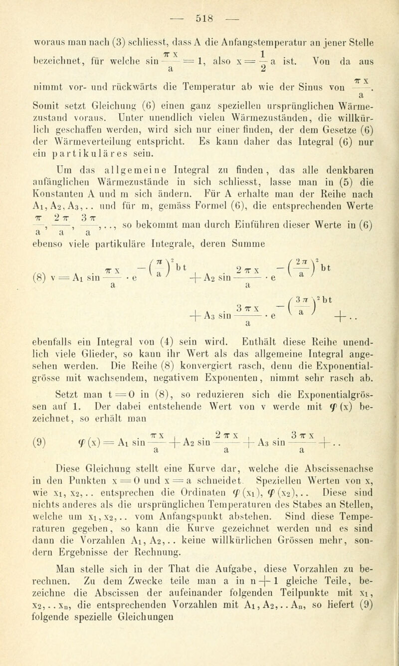 woraus man Dach (3) schliesst, dass A die Anfaugstemperatur an jener Stelle 7T X 1 bezeichnet, für welche sin =1, also x== —a ist. Von da aus a 2 nimmt vor- und rückwärts die Temperatur ab wie der Sinus von -—. a Somit setzt Gleichung (6) einen ganz speziellen ursprünglichen Wärme- zustand voraus. Unter unendlich vielen Wärmezuständen, die willkür- lich geschaffen werden, wird sich nur einer finden, der dem Gesetze (6) der Wärmeverteilung entspricht. Es kann daher das Integral (6) nur ein partikuläres seiu. Um das allgemeine Integral zu finden, das alle denkbaren anfänglichen Wärmezustände in sich schliesst, lasse man in (5) die Konstanten A und m sich ändern. Für A erhalte man der Reihe nach Ai,Ä2,A3,.. und für m, gemäss Formel (6), die entsprechenden Werte TT 2 7T 3 7T —, , ,.., so bekommt mau durch Eiuführeu dieser Werte in (6) a a a w ebenso viele partikuläre Iutegrale, deren Summe IT \ (8) v = Ai sin —— • e a ' -j- A2 sin ',.., s«-^) bt /3 77\2bt + A3 sin e v a ' -{-.. a ebenfalls ein Integral von (4) sein wird. Enthält diese Reihe unend- lich viele Glieder, so kann ihr Wert als das allgemeine Integral auge- sehen werden. Die Reihe (8) konvergiert rasch, deuu die Expouential- grösse mit wachsendem, negativem Exponenten, nimmt sehr rasch ab. Setzt man t=0 in (8), so reduzieren sich die Exponeutialgrös- sen auf 1. Der dabei entstehende Wert von v werde mit </> (x) be- zeichnet, so erhält man /«\ / ^ . • *x l » ■ 2 TT X , , . 3 7T X , (9) <jP(x) = Aisin |-A2Sin— -\-A3 sin— --}-.. a a a Diese Gleichung stellt eine Kurve dar, welche die Abscissenachse in den Punkten x = Oundx = a schneidet. Speziellen Werten von x, wie xi, X2,.. entsprechen die Ordinalen <f (xi), <f (X2),.. Diese sind nichts anderes als die ursprünglichen Temperaturen des Stabes an Stellen, welche um xi,X2,.. vom Anfangspunkt abstehen. Sind diese Tempe- raturen gegeben, so kann die Kurve gezeichnet werden und es sind dann die Vorzahlen Ai,A2,.. keine willkürlichen Grössen mehr, son- dern Ergebnisse der Rechuung. Man stelle sich in der That die Aufgabe, diese Vorzahlen zu be- rechnen. Zu dem Zwecke teile man a in n -\-1 gleiche Teile, be- zeichne die Abscisseu der aufeinander folgenden Teilpunkte mit xi, X2,..xu, die entsprechenden Vorzahlen mit Ai,A2,..An, so liefert (9) folgende spezielle Gleichungen