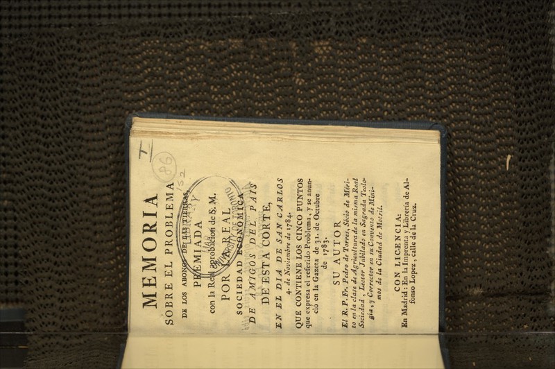 MEMORIA ^ SOBRE EL PROBLEMA y' MIADA irdbaVioíi de ¡S; j^. EAL PE LOS ABO P con la Re' POR XinT/N^oi^ ^.¿^^^0>^^V SOCIEDAD E«í^!QlÍ|s^f DJB AMIGOS D'EÉ^PAtf DE ESTA CORTE, jETsr jEI x)i^ dí: ^^ív^ garlos 4. ííe Novlemhre de 1784. QUE CONTIENE LOS CINCO PUNTOS que expresa el referido Problema , y se anun- ció en la Gazeta de 31. de Octubre de 1783. SU AUTOR El JR. P.Fr. Pedfo de Torres, Socio de Méri- to en la clase de Agricultura de la misma Real Sociedad , Lector Jubilado en Sagrada Teolo» gía, y Corrector en su Convento de Mijii- mos de la Ciudad de MotriL CON LICENCIA: En Madrid: En la Imprenta y Librería de Al- fonso López , calle de la Cruz.
