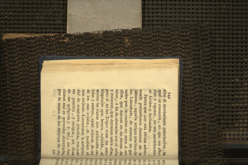 ellos el movimiento putrefactivo, lo qual se conocerá , en que sus eflu- vios ó vapores , no son notablemen- te fétidos y hediondos. Parece que con esta ultima adver- tencia pretendemos desterrar de la labranza , aquella antigua practica de los Labradores^ de encerrar sus ga-^ nados por las noches en setos ó re- diles, que forman en las tierras de labor, á fin de abonarlas con el orín y estiércol, que derramen sobre ellas^ í)Ues si en los Trigos tiene las couj ¿ingencias que hemos referido, el abonar las tierras con estiércoles ca-? lidos y nuevos, aquel ademas de ser de los mas calidos , es también el mas reciente. Conocemos la antigüe- dad de semejante practica, mas pot -ser practica , y antigua , no dexa de ser peligrosa i y asi , no ha- iriaitios mal en pretender desterraría, por lo menos de los terrenos de se- ca-