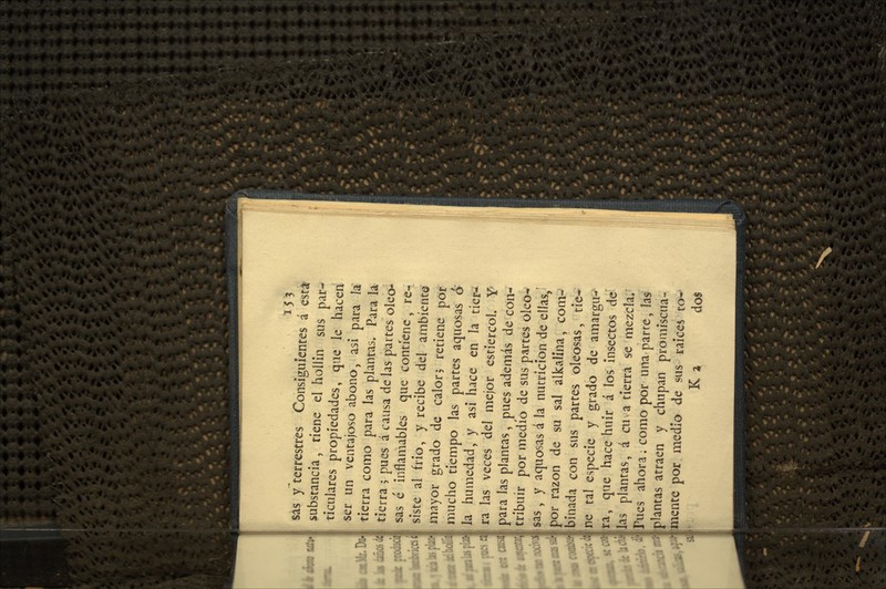 155 sás y terrestres Consiguientes á est^ substancia, tiene el hollin sus par-^ ticulares propiedades, que le hacen ser un ventajoso abono, asi para Ja tierra como para las plantas. Para la tierra ; pues á causa de las plartes oleen sas é inflamables que contiene, re- siste al frió, y recibe del ambiente mayor grado de calor j retiene por mucho tiempo las partes aquosas á la humedad, y asi hace en la tier-¿ ra las veces del mejor estiércol. Y' para las plantas, pues además de con- tribuir por medio de sus partes oleo-' sas , y aquosas á la nutrición de ellas,^ por razón de su sal alkalína, coni- Ibinada con sus partes oleosas, tie-- Ine tal especie y grado de amargu-' ¡ra, que hace huir á los insectos de lillas plantas, á cu a tierra se mezcla. ii [Pues ahora; como por una parre, las it iplantas atraen y chupan promiscuá- is imente por medio de sus raicea to- J; K a dos