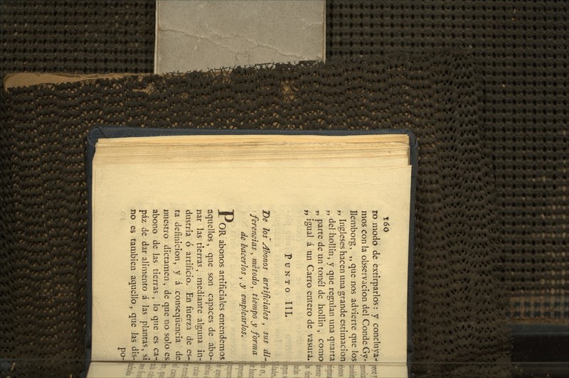 ro modo de extirparlos: y concluya- mos con la observación del Conde Gy- IJcmborg, „ que nos advierte que los ,, Ingleses hacen una grande estimación! „ del hollín, y que regulan una qiiarta; „ parte de un tonel de hollin , comoí „ igual á un Carro entero de vasura. Punto 111. T)e los Abonos artificiales , sus di^ ferencias, método, tiempo y forma de hacerlos, y emplearlos. X OR abonos artificiales entendemos aquellos, que son capaces de abo- nar las tierras, mediante alguna in- dustria ó artificio. En fiíerza de es-; ta definición, y á conseqüencia de nuestro dictamen , de que no solo es abono de las tierras, lo que es ca paz de dar alimento á las plantas, sí no es también aquello, que las dis-j po.