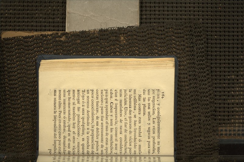í64. piden , y consiguientemente su me- jor vegetación. Las rejas profundas, son las mas útiles y seguras para to- das las plantas. Mas contra esta verdad ó máxi- ma útilísima , se han introducido en la labranza dos géneros de vicios per- judiciales. Uno, el fiar de muchachos, unas maniobras de tanta considera- ción c importancia, como el arar y cabar. Caben y aren los muchachos, para que aprendan el uso de estas ope4 raciones 5 pero fiar enteramente de sus cortas fiíerzas, de sus débiles pulsos y poco conocimiento, la preparación de un terreno destinado á la cosecha de Trigo ó á otra qualquiera, es querer arriesgar las producciones, mayor^ mente si también hay el otro vicioi que hemos notado, qual es el uso de unas manzeras ó estebas, demasiada- mente altas. Pues en este caso por estitf mas remota la impresión del impulso.