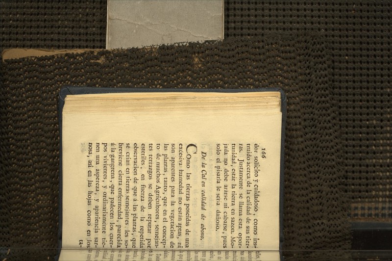 dor solícito y cuidadoso , como Ins- truido acerca de la calidad de sus tier- ras. Justameme se llama esta opor- tunidad, estar la tierra en sazón. Mo- jada no debe ararse ni cabarse, pues solo el pisarla le sena dañoso. De la Cal en calidad de abono. c Orno las tierras poseídas de una excesiva- humedad no están aptas, ni son aparentes para la vegetación de las plantas, tanto, que en el concep- to de muchos Agricultores, semejan- tes terrazgos se deben reputar por estériles, en fuerza de la repetida observación de que á las plantas, que se crian en tierras semejantes les so- breviene cierta enfermedad, parecida i la gangrena, que padecen los cuer- pos vivientes, y ordinariamente tie- nen una aspereza, y apariencia sar- nosa, asi en Jas hojas como en los ta-