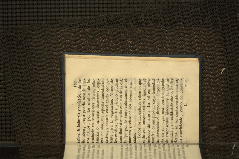 \67 bllos, h. Industria y aplicación de los hombres, creyó podría ocurrir á es- tos daños, por los medios de in- troducir en semejantes tierras, subs- tancias ó materias desecantes, capa- ces de absorver aquella humedad ex- cesiva , y dexarla en el grado compe- tente para la vegetación. Y uno de los medios, que les pareció podrían contribuir á este fin es el uso de la cal, la que por lo tanto colocamos en el numero y- clase de los abonos artifi- ciales. Todos los Labradores saben lo que es la cal, aunque tal vez ignoren el método de hacerla. La cal en subs- tancia, es una piedra, cuya humedad ha desecado el fuego, é introducía' do en su lugar una porción grande de corpúsculos ígneos. Y aunque' su utilidad , en calidad de abono de las tierras, se ha controvertido mucho, ao conviniendo, como no convcni- L mos