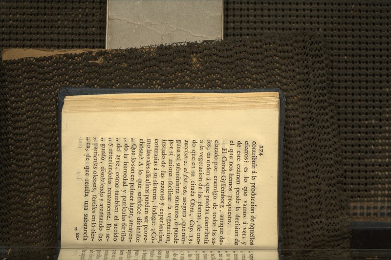 contribuir á la producción de aquellos efectos? es lo que vamos á ver, y de este examen pende la decisión de el que nos hemos propuesto. El Conde Gyllembors; , aunque de- clarado por enemigo de todas las sa- les, en orden á que puedan contribuir á la vegetación de las plantas, de mo^ do que en su citada Obra, Cap. 13. sección 2. alfoL 96. asegura ^ que nin- guna sal subministra sustento, ó puede por sí misma facilitar la vegetación, instado de las razones y experiencias, contrarias á su sistema, indaga: \ Có- mo las sales alkalinas pueden ser prove- chosas ? A lo que satisface diciendo: „ Que lo son en primer lugar, atrayen- ,, do la humedad y partículas fértiles „-del ayre, como también el accido „ y reteniéndolas tenazmente. En se- „ gundo, disolviendo y atenuando las „ partículas oleosas, fértiles en la tíer- ^jXa, de que resulta una substancia