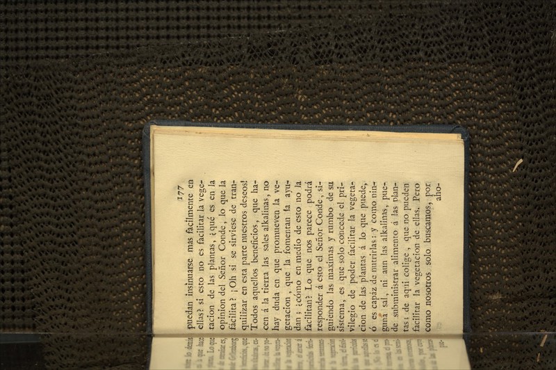 ^77 puedan insinuarse mas fácilmente en ellas ^ sí esto no es facilitar la vege- tación de las plantas, <qué es en la opinión del Señor Conde, lo que la facilita \ \ Oh si se sirviese de tran- quilizar en esta parte nuestros deseos! Todos aquellos beneficios, que ha- cen á la tierra las sales alkalinas, no hay duda en que promueven la ve- getación , que la fomentan la ayu- dan ; ^cómo en medio de esto no la 'facilitan: Lo que nos parece podrá responder á esto el Señor Conde, si- guiendo las máximas y rumbo de su sistema, es que solo concede el pri- vilegio de poder facilitar la vegeta- ción de las plantas á lo que puede, ó es capaz de nutrirlas: y como nin^ guna sal, ni aun las alkalinas, pue- de subministrar alimento á las plan- tas ; de aquí colige , que no pueden facilitar la vegetación de ellas. Pero como nosotros solo buscamos, por aho-