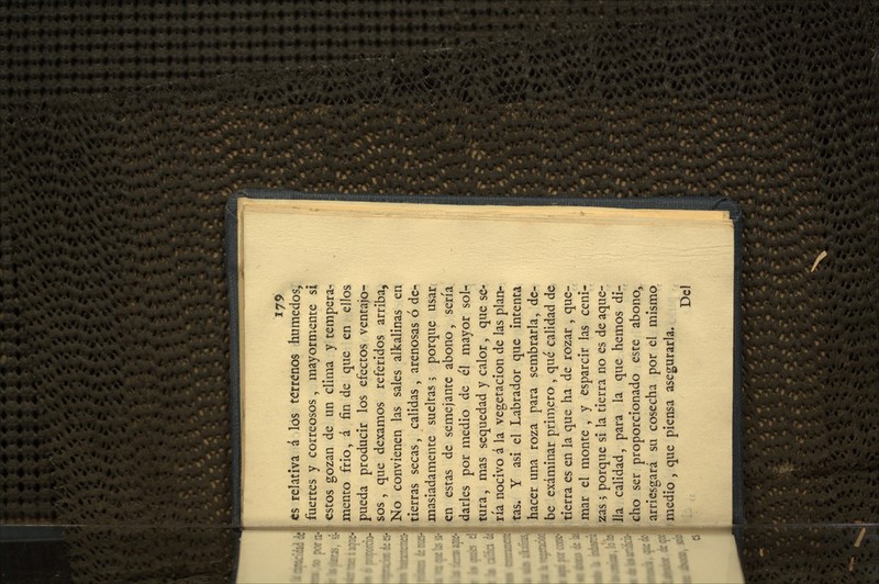 ts relativa á los terrenos húmedos, fuertes y correosos, mayormente si estos gozan de un clima y tempera- mento frió, á fin de que en ellos pueda producir los efectos ventajo- ! sos , que dexamos referidos arriba, No convienen las sales alkalinas en tierras secas, calidas , arenosas ó de- masiadamente sueltas 5 porque usar en estas de semejante abono, sería darles por medio de él mayor sol- í tura, mas sequedad y calor, que se- I ría nocivo á la vegetación de las plan- tas. Y asi el Labrador que intenta hacer una roza para sembrarla, de- be examinar primero , qué calidad de tierra es en la que ha de rozar , que- mar el monte , y esparcir las ceni- zas ; porque si la tierra no es de aque- lla calidad, para la que hemos di- cho ser proporcionado este abono, arriesgará su cosecha por el mismo medio , que piensa asegurarla. Del