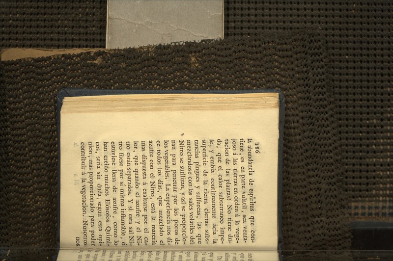 ÍS6 ia abundancia dé espíritus que con- tiene , es en parte volátil, sea venta- joso á Jas tierras en orden á la vege- tación de las plantase No tiene du- da, que el calor subterráneo impe- le, y embia continuamente acia la superficie de la tierra ciertas subs- tancias pingues y sulfúreas, las que mezclándose con las sales volátiles del Nitro se sutilizan, y asi se proporcio- nan para penetrar por los poros de los vegetables. La experiencia nos di- I! ce todos los dias, que mezclado el , azufre con el Nitro, está la materia mas dispuesta á exaltarse por el ca- lor, que quando el azufre y el Ni- tro están separados. Y si esta sal Ni- tro fuese por sí misma inflamable, ó estuviese llena de azufre , como lo han creído muchos Elósofos Quími- cos, sería sin duda, según esta opi- nión , mas proporcionado para poder )l, contribuir á Ja vegetación. Nosotros nos