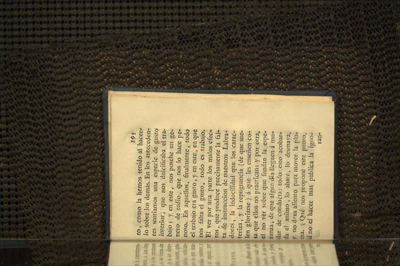 to, Cómo la hemos tenido al hacer- Jo 5obre los demás. En los anteceden^ tes sentíamos una especie de gusto interior, que nos dulcificaba el tra- bajo 5 y en este, nos posehe un ge- nero de tedio, que nos lo hace pe- nosor En aquellos, finalmente, todo el trabajo era gusto, y en este , en que nos falta el gusto, todo es trabajo^ El ver por una parte los malos efec- tos , que produce precisamente la fal^ ta de Instrucción de nuestros Labra- dores , la indocilidad que los carac- teriza, y la repugnancia (de que sue- len gloriarse ) á que les enseñen co- sa que ellos no practican 5 y por otra, el no ver sobre que fundan la espe- ranza, de que algún d^a lleguen á mu- dar de conducta: todo esto acobar- da el animo , lo abate, lo desmaya,, y no dexa aliento para mover la plu-» ma. ; Qué nos propone este punto, ú no el hacer mas publica la igno- ran-