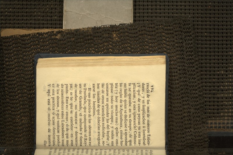 4 94-. rancia de los más de nuestros Labra- dores , y su inaplicación á instruirse? ¡ Y qué de canas peynan ya esta ina- plicación, y esta ignorancia! Colume- Ja se quexaba en su tiempo, de que no había quien se dedicase á aprender las reglas de la Agricultura, como ha- bía (y hoy mucho mas) quien em- please todo su tiempo, y todos sus conatos en aprender las del baylar, y las de otros exercicios redículos, so- bre inútiles de que deberían avergon- zarse los hombres. El uso practico de los abonos en es-' ta Provincia, que comprende el Rey- no de Granada, el método y forma de usarlos, sus ventajas y desventa-» jas, es lo que -se contiene en este !' punto. Esto es: como, ó de que mo- do acostumbran estos Labradores usar de los abonos, y qué ventajas produ- ce esta practica ó acaso desventajas. Y aqui está el motivo de nuestra dis-