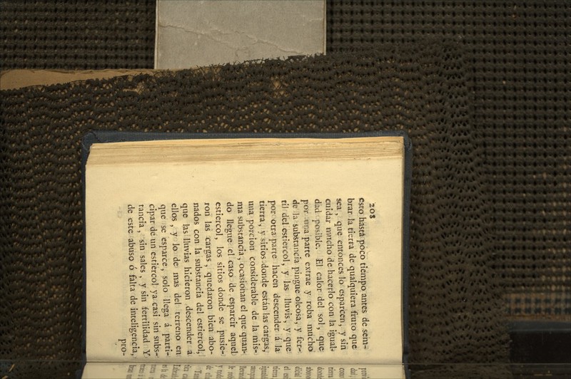 esto hasta poco tiempo antes de sem- brar la tierra de qualquíera fruto que sea , que entonces lo esparcen, y sin cuidar mucho de hacerlo con la igual-* dád^ posible. El calor del sol, que pbr Aína parte extrae y roba mucho dt la substancia pingue oleosa, y fér- til del estiércol, y las lluvis, y que por-otra parte hacen descender á la tierra, y sitios-donde están las cargas, una porción considerable de la mis- ma substancia , ocasionan el que quan- do llegue el caso de esparcir aquel estiércol, los sitios donde se pusie- ron las cargas, quedaron bien abo- nados con la substancia del estiércol, que las lluvias hicieron descender á ellos , y lo de mas del terreno en que se esparce, solo llega á parti- cipar de un estiércol ya casi sin subs-- rancia, sin sales, y sin fertilidad Y' de este abuso ó falta de inteligencia, ^ pro-