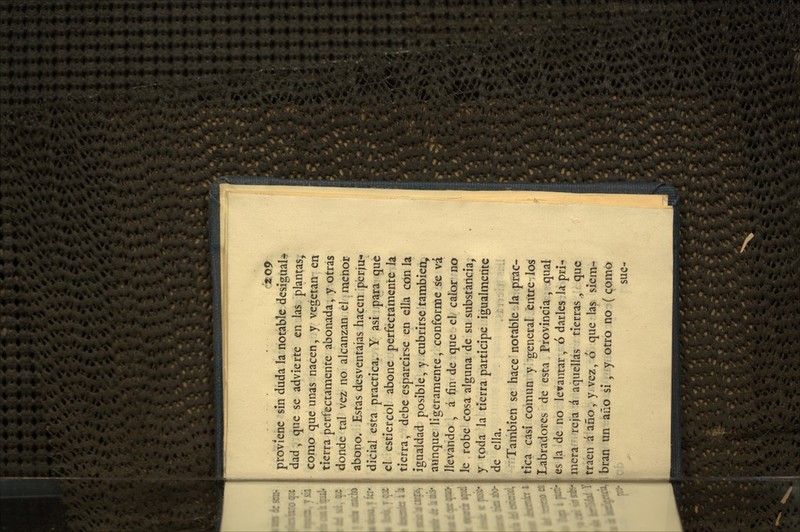 proviene sin duda la notable desigual* dad, que se advierte en las plantas, como que unas nacen, y vegetan en tierra perfectamente abonada, y otras donde tal vez no alcanzan el menor abono. Estas desventajas hacen perju-* dicíal esta practica. Y asi para que el estiércol abone perfectamente la tierra, debe esparcirse en ella con la Igualdad posible, y cubrirse también, aunque ligeramente, conforme se vá llevando , á fin de que el calor no le robe cosa alguna de su substancia, y toda la tierra participe igualmente de ella. También se hace notable la prac- tica casi común y general entre los Labradores de esta Provincia, qual es la de no levantar, ó darles la pri- imera reja á aquellas tierras, que traen á año, y vez, 6 que las siem- i bran un año si , y otro no (Qomo sue-