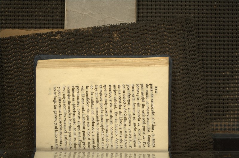 pues de sembrado el Lino, y antes de nacer le esparciesen dos fanegas por marjal de estiércol puro de Pa- jk)mas, ó sin mezcla de otro ( que para este intento se suele comprar por fanegas en algunas partes) , y en su defecto de Gallinas, sería gran- de la cosecha de Lino, y este de la mejor calidad. En el Pueblo donde escribo, y en los de su comarca, en que es muy corta la cosecha de es- ta especie por la poca aplicación que hay en ella, prescinden comunmente de la calidad del estiércol, y aun de la condición de que sea viejo ó nue- vo. El que cada Labrador puede pro- porcionarse, este es el que usa Expe- rimentan precisamente aquellas des-i ventajas de muchas hierbas perjudicia-t,| les, cuyas semillas van en el estiércol, y por dsta causa la cosecha es corta , y no sufraga los gastos, y el Lino no tie- í* í ne
