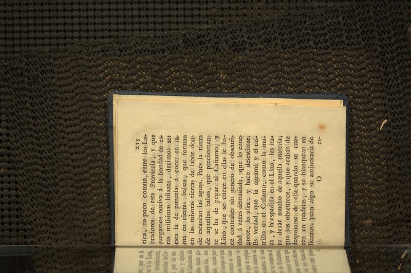 215 cica ^ no poco común, entre los La- bradores de esta Provincia, y que juzgamos nociva á la bondad de es- tas útilísimas hiiazas, decimos ser esta la de ponerlas á cocer en ra- ma en ciertas balsas ,• que forman en las mismas tierras de labor donr* de estancan las asuas. Pues la tierra \dc aquellas balsas, que preclsamen^ te se ha de pegar al Cáñamo, y Lino y que se cuece en ellas le ha- ce contraher un generó de obscuri- dad á veces demasiada, que lo enne-- grece, lo afea; y hace desestimar* Es verdad, que la agrama y el ras- fcrillo en. el Gañamo- como la ma* ía , y la espadilla en el Lino, les ha^ fce dexar mucho de aquella materia, 5ue los obscurece, y que acaban de despojarse ;^ ella quando se cuc«í ttifi cnari'adejas, y se blanquean en liénios; ¡pero algo se aminoraría de O es-