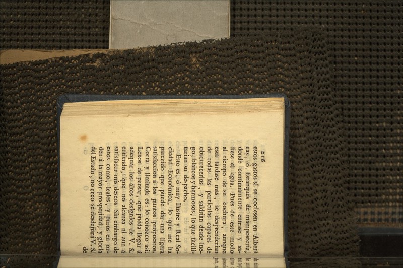estos gastos si se cociesen en Alber-< cas, ó Estanques de mampostería, donde continuamente entrase y sa- liese el agua.^ Pues de este modo qI tiempo de su cochura, aunque esta tardase mas, se desprenderian de todas las particulas capaces de obscurecerlos , y saldrian desde lue- go, blancos y hermosos, loque facili-* tarian su despacho. i - Esto es, ó muy Ilustre y Real S<y» ciedad Económica, lo que me ha parecido que puede dar una ligera satisfacción á los puntos propuestós¿' Corra y limitada es: lo conozco asií Lexos de pensar, que pueda llegar á adequar los altos designios de V. S.: entiendo, que no alcanza ni aun á satisfacer mis deseos Sin embargo dp estos como, leales, y puros en or- den á la mayor prosperidad, y gloria del Estado, no creo se desdeñará V. Si '¿V o de