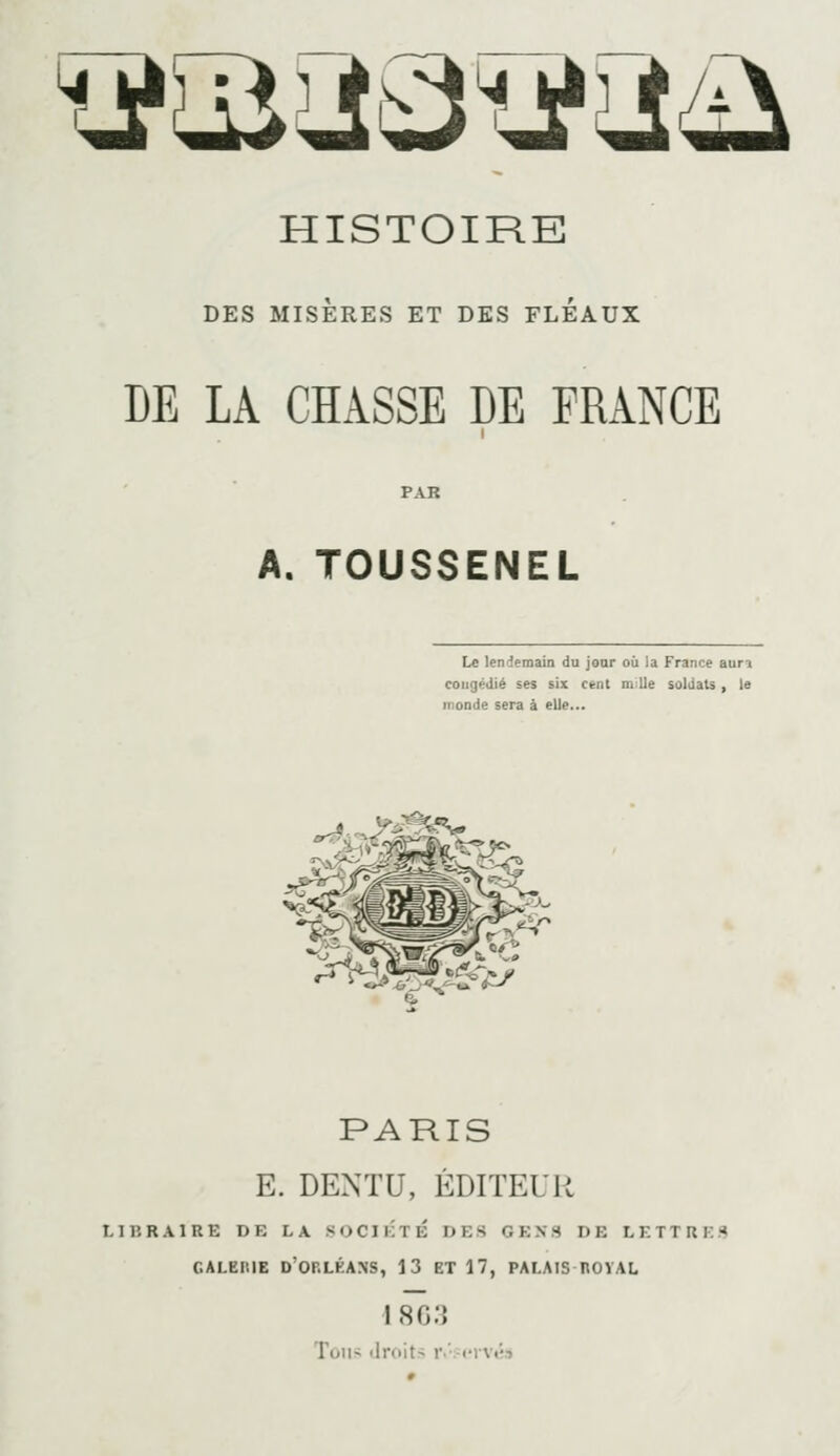 xi^^^v^w^ HISTOIRE DES MISERES ET DES FLEAUX DE LA CHÂSSE DE FRANCE A. TOUSSENEL Le lendemain du jour où la France aura congédié ses six cent m lie soldats , le inonde sera à elle... J-^ d^' 6(*^'-. y PARIS E. DENTU, ÉDITEUR 11 p. R A 1 R E DE LA S <> C11 i T É DES G E X 3 DE LETTRES GALERIE D'or.LÉANS, 13 ET 17, PALAIS HOVAL 1 8G3 Toil^ droits r.'; <'lVt;s