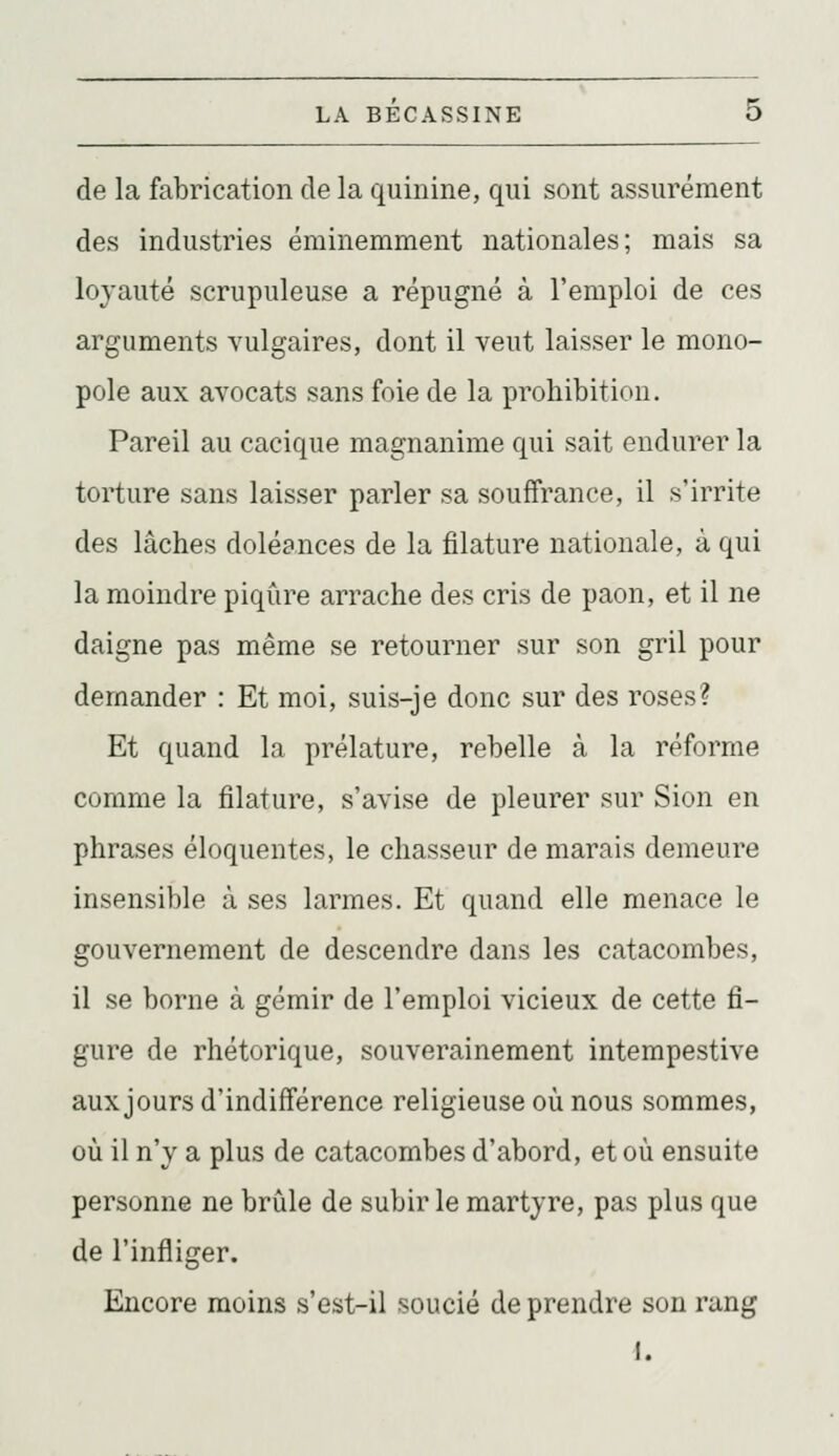 de la fabrication de la quinine, qui sont assurément des industries éminemment nationales; mais sa loyauté scrupuleuse a répugné à l'emploi de ces arguments vulgaires, dont il veut laisser le mono- pole aux avocats sans foie de la prohibition. Pareil au cacique magnanime qui sait endurer la torture sans laisser parler sa souffrance, il s'irrite des lâches doléances de la filature nationale, à qui la moindre piqûre arrache des cris de paon, et il ne daigne pas même se retourner sur son gril pour demander : Et moi, suis-je donc sur des roses? Et quand la prélature, rebelle à la réforme comme la filature, s'avise de pleurer sur Sion en phrases éloquentes, le chasseur de marais demeure insensible à ses larmes. Et quand elle menace le gouvernement de descendre dans les catacombes, il se borne à gémir de l'emploi vicieux de cette fi- gure de rhétorique, souverainement intempestive aux jours d'indifférence religieuse où nous sommes, où il n'y a plus de catacombes d'abord, et où ensuite personne ne brûle de subir le martyre, pas plus que de l'infliger. Encore moins s'est-il soucié de prendre son rang 1.