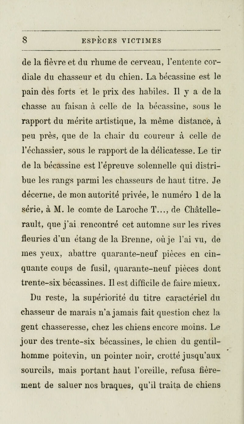 de la fièvre et du rhume de cerveau, l'entente cor- diale du chasseur et du chien. La bécassine est le pain des forts et le prix des habiles. Il y a de la chasse au faisan à celle de la bécassine, sous le rapport du mérite artistique, la même distance, à peu près, que de la chair du coureur à celle de l'échassier, sous le rapport de la délicatesse. Le tir de la bécassine est l'épreuve solennelle qui distri- bue les rangs parmi les chasseurs de haut titre. Je décerne, de mon autorité privée, le numéro 1 de la série, à M. le comte de Laroche T..., de Châtelle- rault, que j'ai rencontré cet automne sur les rives fleuries d'un étang de la Brenne, où je l'ai vu, de mes yeux, abattre quarante-neuf pièces en cin- quante coups de fusil, quarante-neuf pièces dont trente-six bécassines. Il est difficile de faire mieux. Du reste, la supériorité du titre caractériel du chasseur de marais n'a jamais fait question chez la gent chasseresse, chez les chiens encore moins. Le jour des trente-six bécassines, le chien du gentil- homme poitevin, un pointer noir, crotté jusqu'aux sourcils, mais portant haut l'oreille, refusa fière- ment de saluer nos braques, qu'il traita de chiens