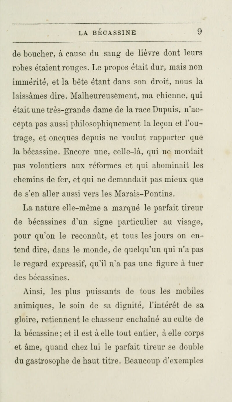 de boucher, à cause du sang de lièvre dont leurs robes étaient rouges. Le propos était dur, mais non immérité, et la bête étant dans son droit, nous la laissâmes dire. Malheureusement, ma chienne, qui était une très-grande dame de la race Dupuis, n'ac- cepta pas aussi philosophiquement la leçon et l'ou- trage, et oncques depuis ne voulut rapporter que la bécassine. Encore une, celle-là, qui ne mordait pas volontiers aux réformes et qui abominait les chemins de fer, et qui ne demandait pas mieux que de s'en aller aussi vers les Marais-Pontins. La nature elle-même a marqué le parfait tireur de bécassines d'un signe particulier au visage, pour qu'on le reconnût, et tous les jours on en- tend dire, dans le monde, de quelqu'un qui n'a pas le regard expressif, qu'il n'a pas une figure à tuer des bécassines. Ainsi, les plus puissants de tous les mobiles animiques, le soin de sa dignité, l'intérêt de sa gloire, retiennent le chasseur enchaîné au culte de la bécassine ; et il est à elle tout entier, à elle corps et âme, quand chez lui le parfait tireur se double du gastrosophe de haut titre. Beaucoup d'exemples