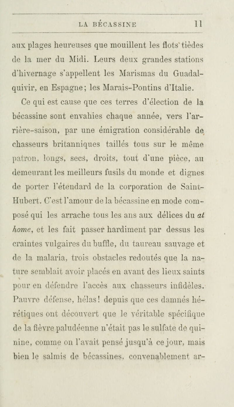 aux plages heureuses que mouillent les flots tièdes de la mer du Midi. Leurs deux grandes stations d'hivernage s'appellent les Marismas du Guadal- quivir, en Espagne; les Marais-Pontins d'Italie. Ce qui est cause que ces terres d'élection de la bécassine sont envahies chaque année, vers l'ar- rière-saison, par une émigration considérable de chasseurs britanniques taillés tous sur le même patron, longs, secs, droits, tout d'une pièce, au demeurant les meilleurs fusils du monde et dignes de porter l'étendard de la corporation de Saint- Hubert. C'est l'amour de la bécassine en mode com- posé qui les arrache tous les ans aux délices du al home, et les fait passer hardiment par dessus les craintes vulgaires du buffle, du taureau sauvage et de la malaria, trois obstacles redoutés que la na- ture semblait avoir placés en avant des lieux saints pour en défendre l'accès aux chasseurs infidèles. Pauvre défense, hélas! depuis que ces damnés hé- rétiques ont découvert que le véritable spécifique de la fièvre paludéenne n'était pas le sulfate do qui- nine, comme on l'avait pensé jusqu'à ce jour, mais bien le salmis de bécassines, convenablement ar-