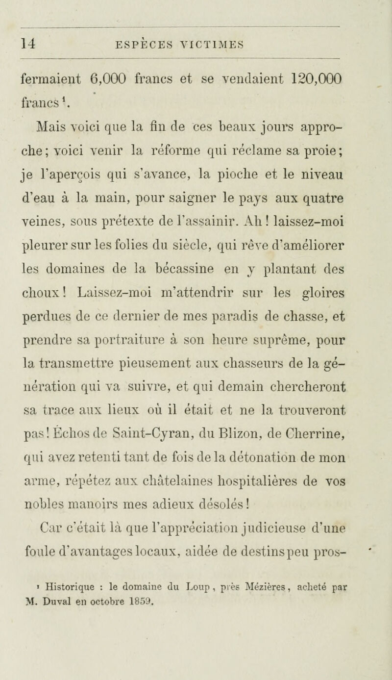 fermaient 6,000 francs et se vendaient 120,000 francs*. Mais voici que la fin de ces beaux jours appro- che ; voici venir la réforme qui réclame sa proie ; je l'aperçois qui s'avance, la pioche et le niveau d'eau à la main, pour saigner le pays aux quatre veines, sous prétexte de l'assainir. Ah ! laissez-moi pleurer sur les folies du siècle, qui rêve d'améliorer les domaines de la bécassine en y plantant des choux ! Laissez-moi m'attendrir sur les gloires perdues de ce dernier de mes paradis de chasse, et prendre sa portraiture à son heure suprême, pour la transmettre pieusement aux chasseurs de la gé- nération qui va suivre, et qui demain chercheront sa trace aux lieux où il était et ne la trouveront pas! Échos de Saint-Cyran, du Blizon, de Cherrine, qui avez retenti tant de fois de la détonation de mon arme, répétez aux châtelaines hospitalières de vos nobles manoirs mes adieux désolés ! Car c'était là que l'appréciation judicieuse d'une foule d'avantages locaux, aidée de destins peu proi»- ' Historique : le domaine du Loup, près Mézières, acheté par M. Duval en octobre 1859.