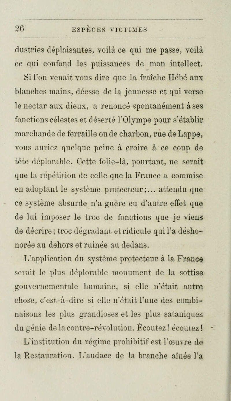 dustries déplaisantes, voilà ce qui me passe, voilà ce qui confond les puissances de mon intellect. Si l'on venait vous dire que la fraîche Hébé aux blanches mains, déesse de la jeunesse et qui verse le nectar aux dieux, a renoncé spontanément à ses fonctions célestes et déserté l'Olympe pour s'établir marchande de ferraille ou de charbon, rue de Lappe, vous auriez quelque peine à croire à ce coup de tête déplorable. Cette folie-là, pourtant, ne serait que la répétition de celle que la France a commise en adoptant le système protecteur;... attendu que ce système absurde n'a guère eu d'autre effet que de lui imposer le troc de fonctions que je viens de décrire ; troc dégradant et ridicule qui l'a désho- norée au dehors et ruinée au dedans. L'application du système protecteur à la France serait le plus déplorable monument de la sottise gouvernementale humaine, si elle n'était autre chose, c'est-à-dire si elle n'était l'une des combi- naisons les plus grandioses et les plus sataniques du génie de la contre-révolution. Écoutez! écoutez! L'institution du régime prohibitif est l'œuvre de la Restauration. L'audace de la branche aînée l'a