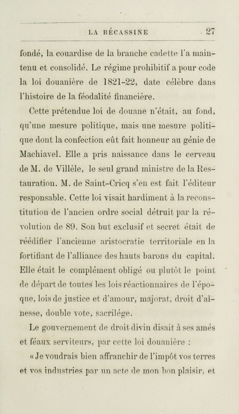 fondé, la couardise de la branche cadette l'a main- tenu et consolidé. Le régime prohibitif a pour code la loi douanière de 1821-22, date célèbre dans l'histoire de la féodalité financière. Cette prétendue loi de douane n'était, au fond, qu'une mesure politique, mais une mesure politi- que dont la confection eût fait honneur au génie de Machiavel. Elle a pris naissance dans le cerveau de M. de Villèle, le seul grand ministre de la Res- tauration. M. de Saint-Cricq s'en est fait l'éditeur responsable. Cette loi visait hardiment à la recons- titution de l'ancien ordre social détruit par la ré- volution de 89. Son but exclusif et secret était de réédifier l'ancienne aristocratie territoriale en la fortifiant de l'alliance des hauts barons du capital. Elle était le complément obligé ou plutôt le point de départ de toutes les lois réactionnaires de l'épo- que, lois de justice et d'amour, majorât, droit d'aî- nesse, double vote, sacrilège. Le gouvernement de droit divin disait à ses amés et féaux serviteurs, par cette loi doiiniiière : <( Je voudrais bien affranchir de l'impôt vos terres et vos industries pni un nctc de mon bon plnisir. et