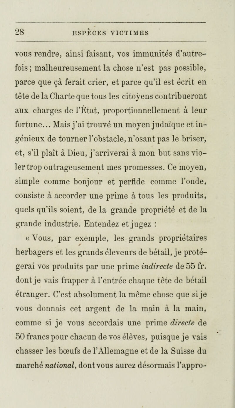 VOUS rendre, ainsi faisant, vos immunités d'autre- fois ; malheureusement la chose n'est pas possible, parce que çà ferait crier, et parce qu'il est écrit en tête de la Charte que tous les citoyens contribueront aux charges de l'État, proportionnellement à leur fortune... Mais j'ai trouvé un moyen judaïque et in- génieux de tourner l'obstacle, n'osant pas le briser, et, s'il plaît à Dieu, j'arriverai à mon but sans vio- ler trop outrageusement mes promesses. Ce moyen, simple comme bonjour et perfide comme l'onde, consiste à accorder une prime à tous les produits, quels qu'ils soient, de la grande propriété et de la grande industrie. Entendez et jugez : « Vous, par exemple, les grands propriétaires herbagers et les grands éleveurs de bétail, je proté- gerai vos produits par une prime indirecte de 55 fr. dont je vais frapper à l'entrée chaque tète de bétail étranger. C'est absolument la même chose que si je vous donnais cet argent de la main à la main, comme si je vous accordais une prime directe de 50 francs pour chacun de vos élèves, puisque je vais chasser les bœufs de l'Allemagne et de la Suisse du marché national, dontvous aurez désormais l'appro-