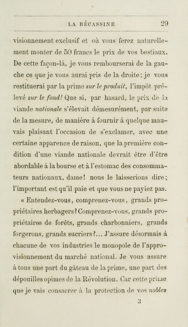visionneraent exclusif et où vous ferez naturelle- ment monter de 50 francs le prix de vos bestiaux. De cette façon-là, je vous rembourserai de la gau- che ce que je vous aurai pris de la droite ; je vous restituerai par la prime sur le produit, l'impôt pré- levé sur le fond! Que si, par hasard, le prix do la viande nationale s'élevait démesurément, par suite de la mesure, de manière à fournir à quelque mau- vais plaisant l'occasion de s'exclamer, avec une certaine apparence déraison, que la première con- dition d'une viande nationale devrait être d'être abordable à la bourse et à l'estomac des consomma- teurs nationaux, dame! nous le laisserions dire; l'important est qu'il paie et que vous ne payiez pas. « Entendez-vous, comprenez-vous, grands pro- priétaires herbagers? Comprenez-vous, grands pro- priétaires de forêts, grands charbonniers, grands forgerons, grands sucriers?,.. J'assure désormais à chacune de vos industries le monopole de l'appro- visionnement du marché national. Je vous assure à tous une part du gâteau de la prime, une part des dépouilles opimes de la Révolution. Car cette priue que je vais consacrer à la protection de vos nobles 3