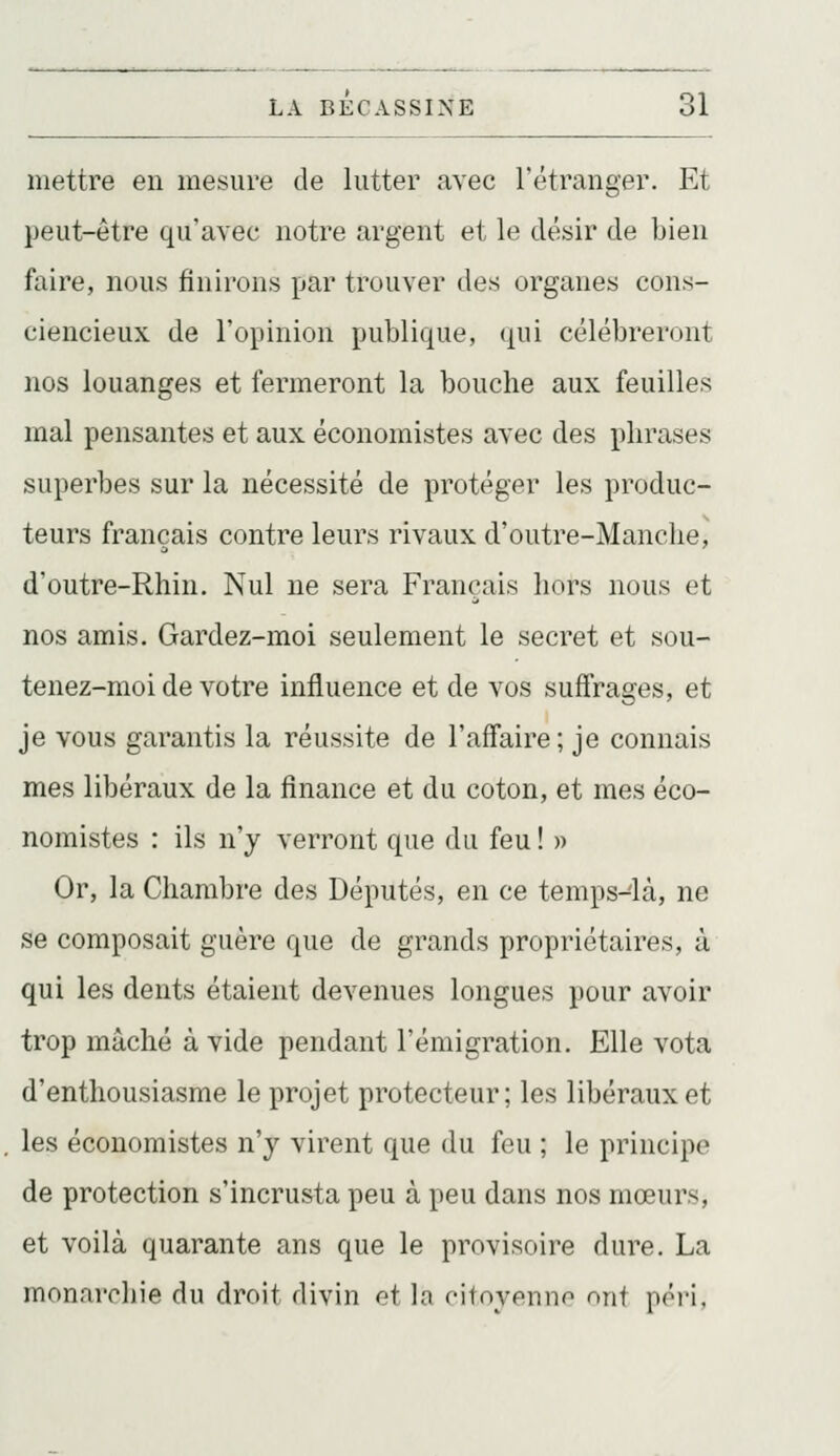 mettre en mesure de lutter avec l'étranger. Et peut-être qu'avec notre argent et le désir de bien faire, nous finirons par trouver des organes cons- ciencieux de l'opinion publique, qui célébreront nos louanges et fermeront la bouche aux feuilles mal pensantes et aux économistes avec des phrases superbes sur la nécessité de protéger les produc- teurs français contre leurs rivaux d'outre-Manclie, d'outre-Rhin. Nul ne sera Français hors nous et nos amis. Gardez-moi seulement le secret et sou- tenez-moi de votre influence et de vos suffrages, et je vous garantis la réussite de l'affaire; je connais mes libéraux de la finance et du coton, et mes éco- nomistes : ils n'y verront que du feu ! » Or, la Chambre des Députés, en ce temps-là, ne se composait guère que de grands propriétaires, à qui les dents étaient devenues longues pour avoir trop mâché à vide pendant l'émigration. Elle vota d'enthousiasme le projet protecteur; les libéraux et les économistes n'y virent que du feu ; le principe de protection s'incrusta peu à peu dans nos mœurs, et voilà quarante ans que le provisoire dure. La monarchie du droit divin et la oitoyenno ont péi'i,