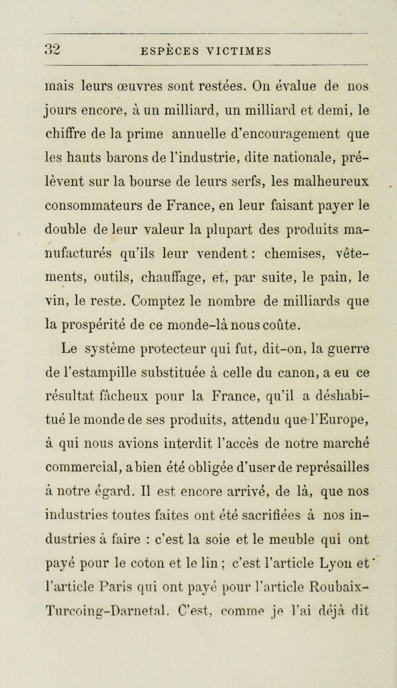 mais leurs œuvres sont restées. On évalue de nos jours encore, à un milliard, un milliard et demi, le chiffre de la prime annuelle d'encouragement que les hauts barons de l'industrie, dite nationale, pré- lèvent sur la bourse de leurs serfs, les malheureux consommateurs de France, en leur faisant payer le double de leur valeur la plupart des produits ma- nufacturés qu'ils leur vendent : chemises, vête- ments, outils, chauffage, et, par suite, le pain, le vin, le reste. Comptez le nombre de milliards que la prospérité de ce monde-là nous coûte. Le système protecteur qui fut, dit-on, la guerre de l'estampille substituée à celle du canon, a eu ce résultat fâcheux pour la France, qu'il a déshabi- tué le monde de ses produits, attendu que l'Europe, à qui nous avions interdit l'accès de notre marché commercial, abien été obligée d'user de représailles à notre égard. Il est encore arrivé, de là, que nos industries toutes faites ont été sacrifiées à nos in- dustries à faire : c'est la soie et le meuble qui ont payé pour le coton et le lin ; c'est l'article Lyon et  l'article Paris qui ont payé pour l'article Roubaix- Turcoing-Darnetal. C'est, comme je l'ai déjà dit