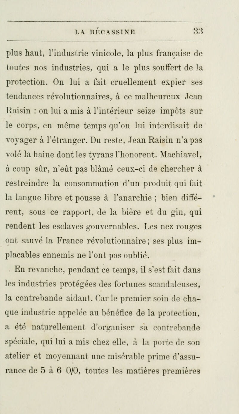 plus haut, l'industrie vinicole, la plus française de toutes nos industries, qui a le plus souffert de la protection. On lui a fait cruellement expier ses tendances révolutionnaires, à ce malheureux Jean Raisin : on lui a mis à l'intérieur seize impôts sur le corps, en même temps qu'on lui interdisait de voyager à l'étranger. Du reste, Jean Raisin n'a pas volé la haine dont les tyrans l'honorent. Machiavel, à coup sûr, n'eût pas blâmé ceux-ci de chercher à restreindre la consommation d'un produit qui fait la langue libre et pousse à l'anarchie ; bien diffé- rent, sous ce rapport, de la bière et du gin, qui rendent les esclaves gouvernables. Les nez rouges ont sauvé la France révolutionnaire; ses plus im- placables ennemis ne l'ont pas oublié. En revanche, pendant ce temps, il s'est fait dans les industries protégées des fortunes scandaleuses, la contrebande aidant. Car le premier soin de cha- que industrie appelée au bénéfice de la protection, a été naturellement d'organiser sa contrebande spéciale, qui lui a mis chez elle, à la porte de son atelier et moyennant une misérable prime d'assu- rance de 5 à 6 0/0, toutes les matières premières